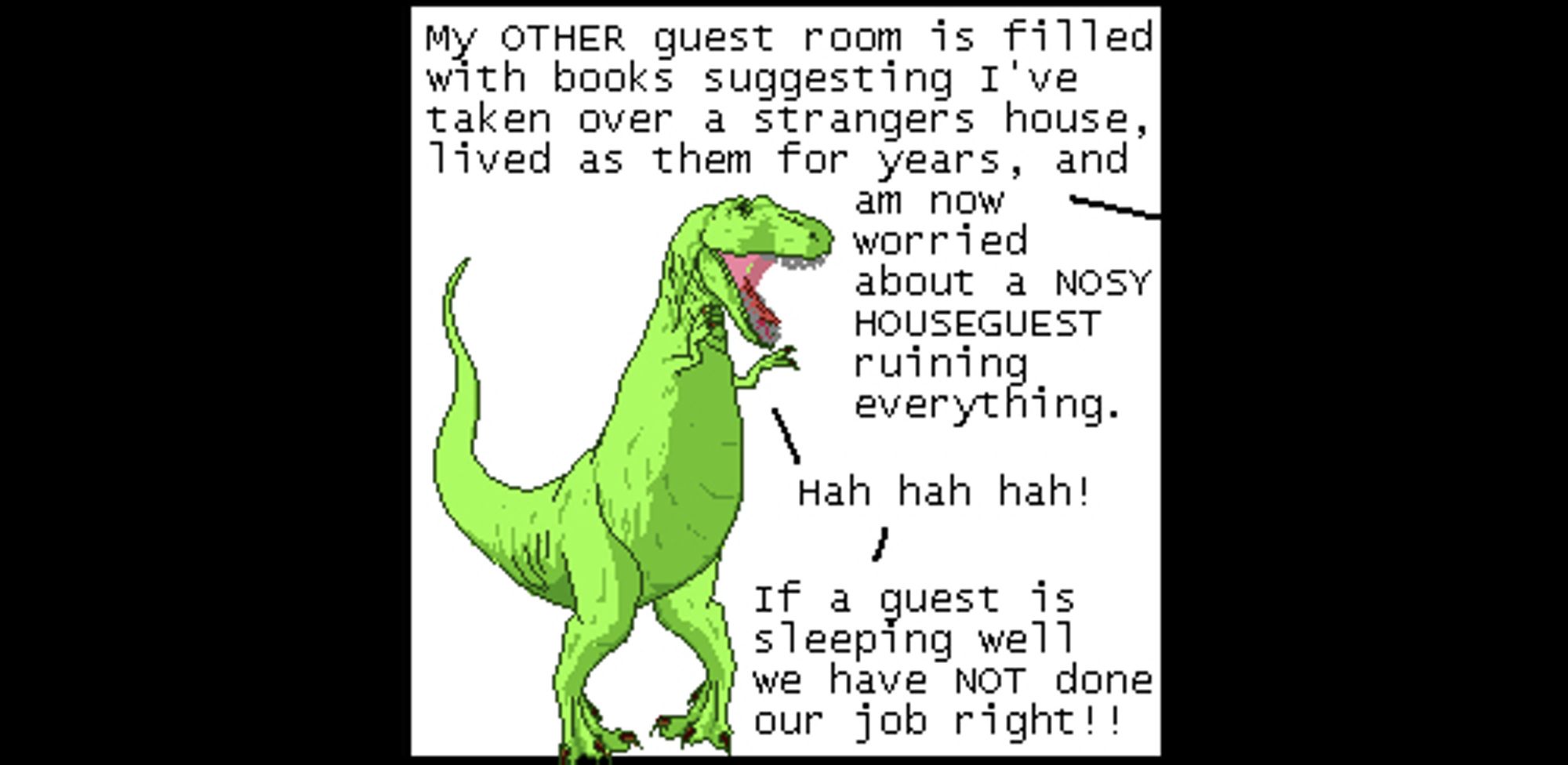 Off panel: My OTHER guest room is filled with books suggesting I've taken over a strangers house, lived as them for years, and am now worried about a NOSY HOUSEGUEST ruining everything.
T-Rex: Hah hah hah!
T-Rex: If a guest is sleeping well we have NOT done our job right!!