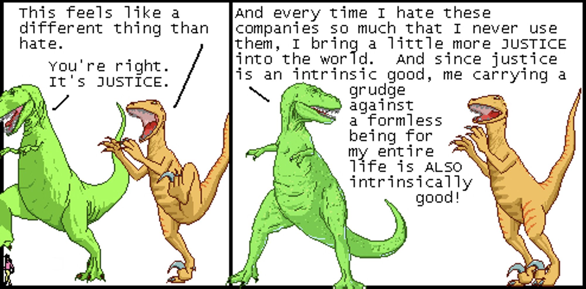 Utahraptor: This feels like a different thing than hate.
T-Rex: You're right. It's JUSTICE.

T-Rex: And every time I hate these companies so much that I never use them, I bring a little more JUSTICE into the world. And since justice is an intrinsic good, me carrying a grudge against a formless being for my entire life is ALSO intrinsically good!