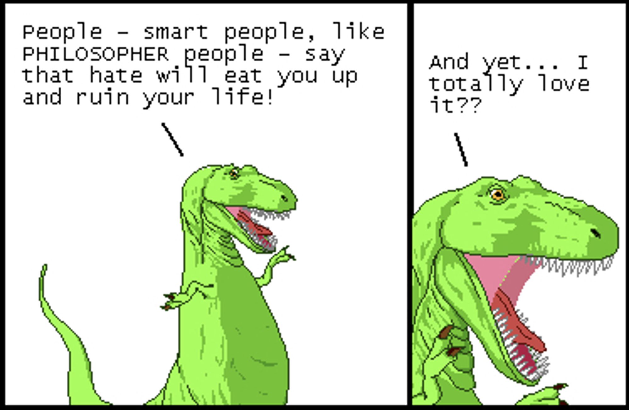 T-Rex: People - smart people, like PHILOSOPHER people - say that hate will eat you up and ruin your life!

T-Rex: And yet... I totally love it??