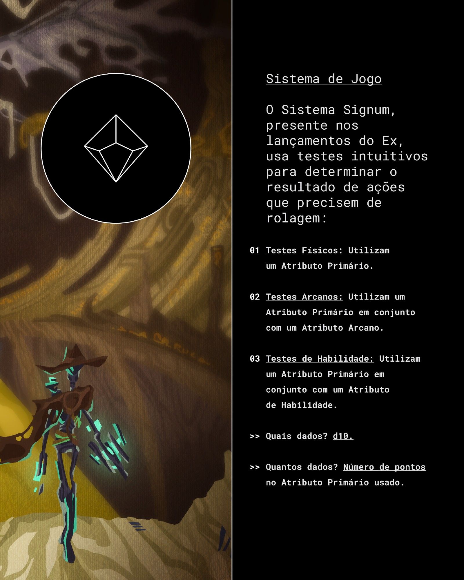 Texto: Sistema de Jogo

O Sistema Signum, presente nos lançamentos do Ex, usa testes intuitivos para  determinar o resultado de ações que precisem de rolagem:

Testes Físicos utilizam um Atributo Primário.

Testes Arcanos utilizam um Atributo Primário em Conjunto com um Atributo Arcano.

Testes de Habilidade utilizam um Atributo Primário em Conjunto com um Atributo de Habilidade.

Quais dados? d10.

Quantos dados? Número de pontos no Atributo Primário usado.