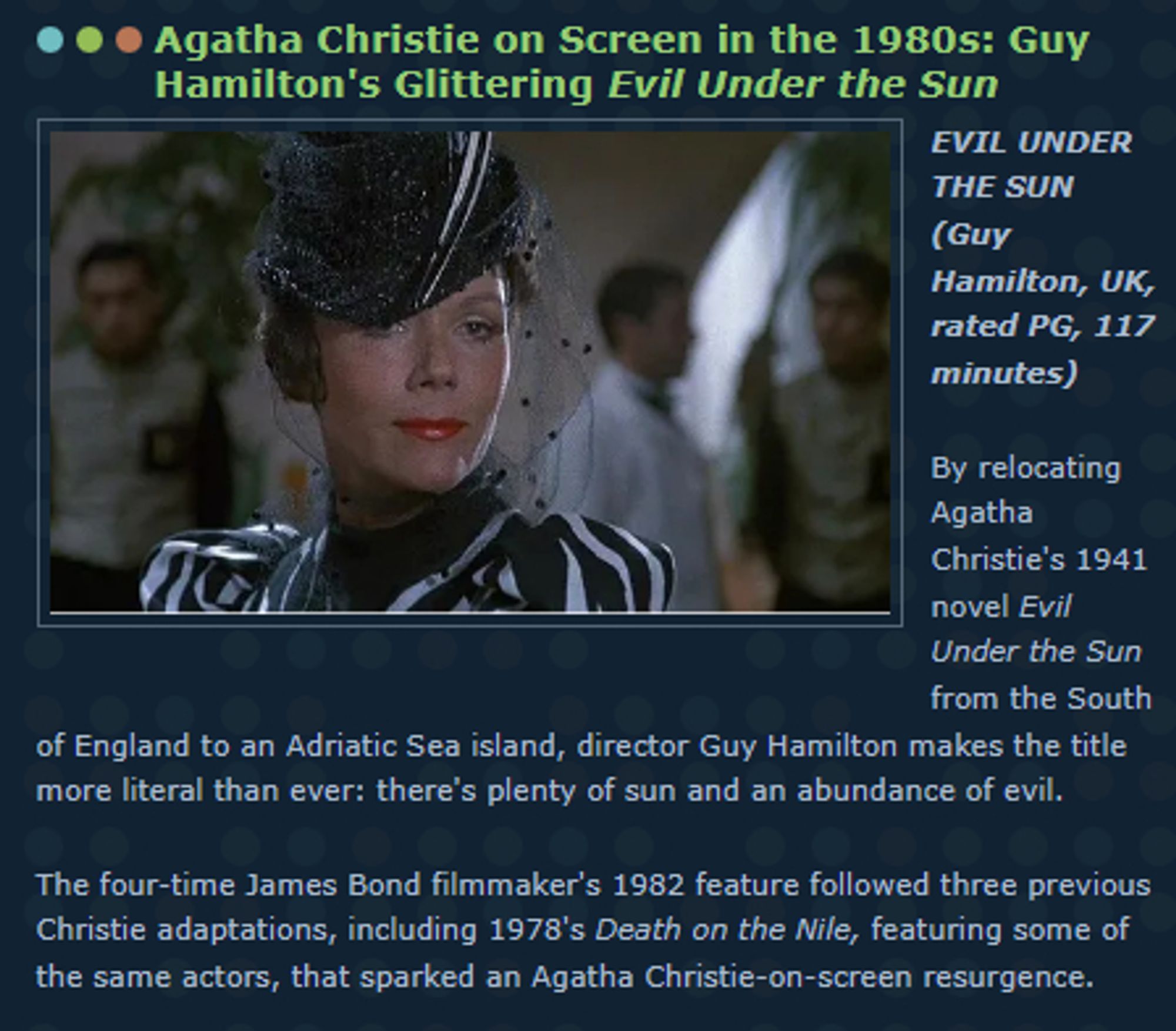 EVIL UNDER THE SUN 
(Guy Hamilton, UK, rated PG, 117 minutes) 

By relocating Agatha Christie's 1941 novel Evil Under the Sun from the South of England to an Adriatic Sea island, director Guy Hamilton makes the title more literal than ever: there's plenty of sun and an abundance of evil. 

The four-time James Bond filmmaker's 1982 feature followed three previous Christie adaptations, including 1978's Death on the Nile, featuring some of the same actors, that sparked an Agatha Christie-on-screen resurgence.