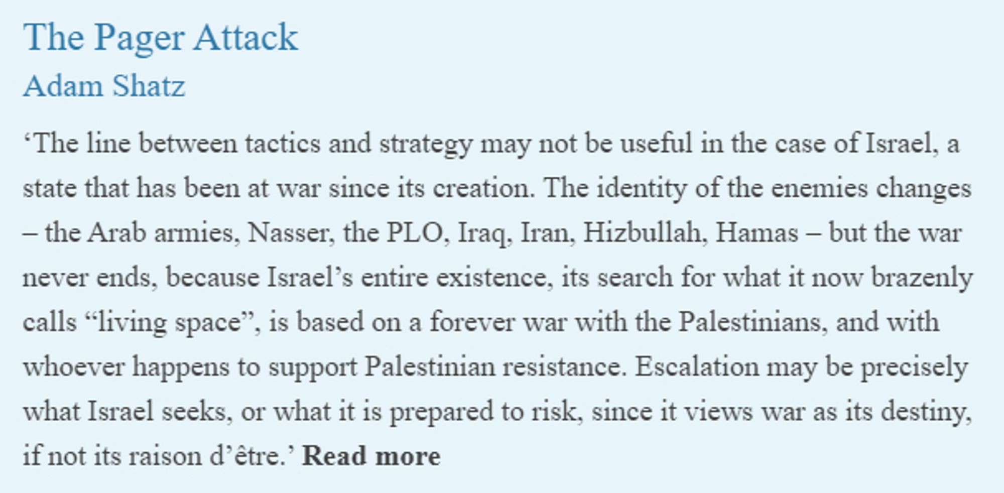 The Pager Attack
Adam Shatz
 
‘The line between tactics and strategy may not be useful in the case of Israel, a state that has been at war since its creation. The identity of the enemies changes – the Arab armies, Nasser, the PLO, Iraq, Iran, Hizbullah, Hamas – but the war never ends, because Israel’s entire existence, its search for what it now brazenly calls “living space”, is based on a forever war with the Palestinians, and with whoever happens to support Palestinian resistance. Escalation may be precisely what Israel seeks, or what it is prepared to risk, since it views war as its destiny, if not its raison d’être.’ Read more