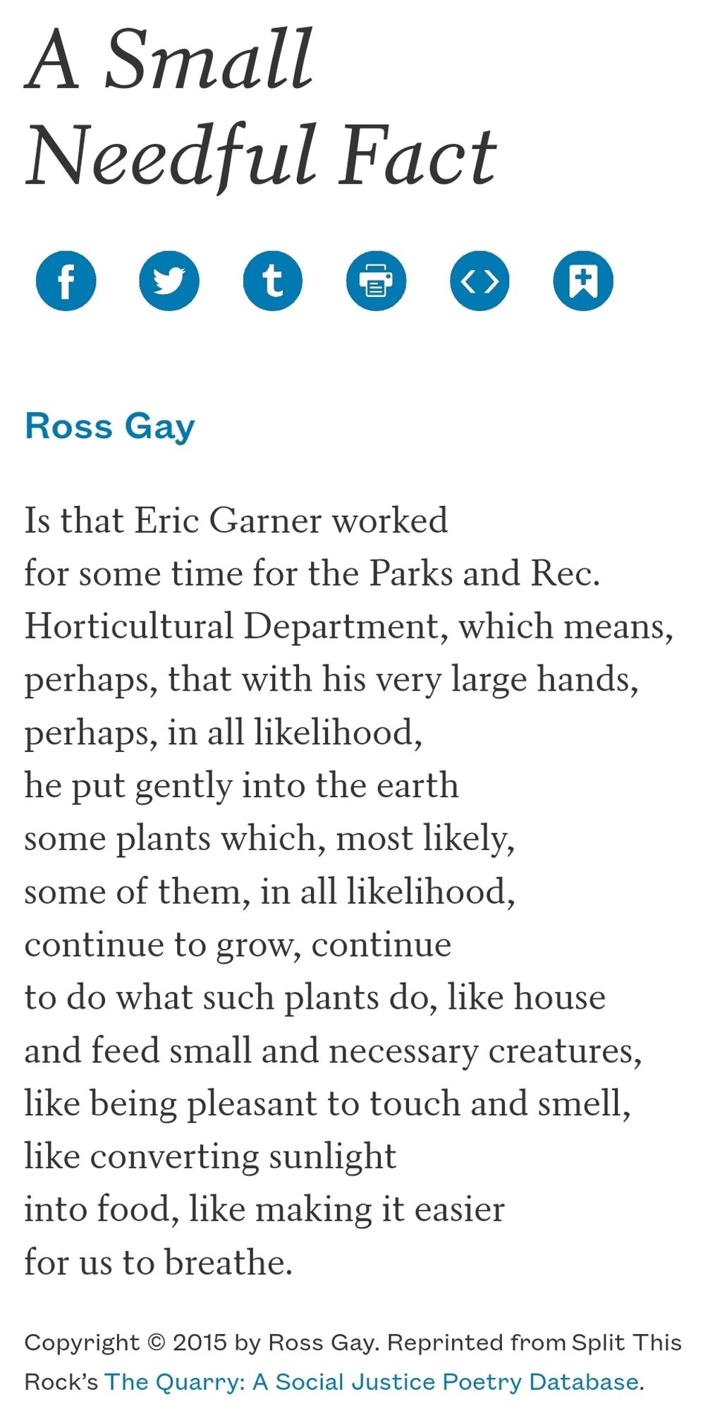 A Small Needful Fact
Ross Gay

Is that Eric Garner worked
for some time for the Parks and Rec.
Horticultural Department, which means,
perhaps, that with his very large hands,
perhaps, in all likelihood,
he put gently into the earth
some plants which, most likely,
some of them, in all likelihood,
continue to grow, continue
to do what such plants do, like house
and feed small and necessary creatures,
like being pleasant to touch and smell,
like converting sunlight
into food, like making it easier
for us to breathe.