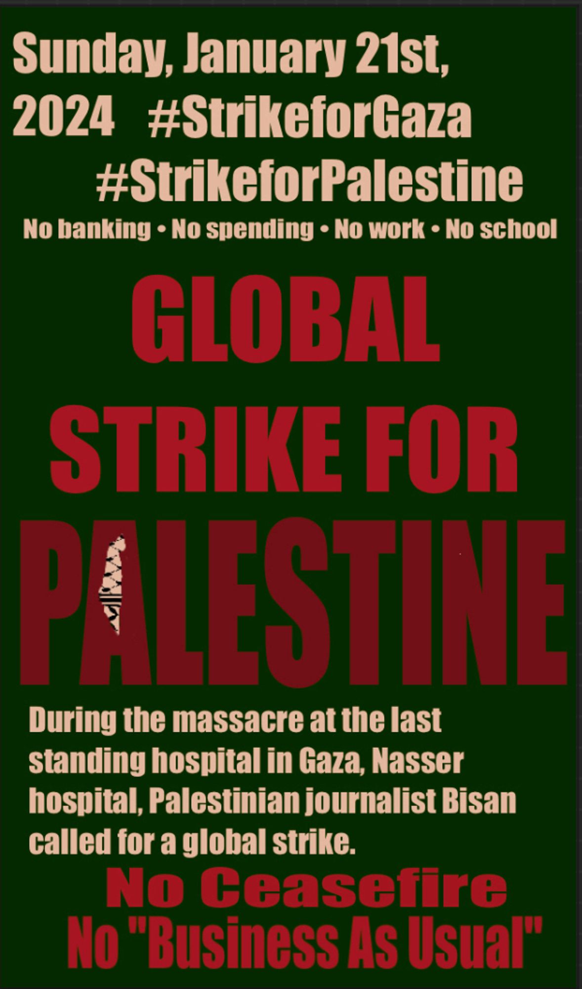 A poster. All together the text reads: "Sunday, January 21st, 2024. Hashtag strike for Gaza, hashtag strike for Palestine. No banking, no spending, no work, no school. Global strike for Palestine. During the massacre of the last standing hospital in Gaza, Nasser hospital, Palestinian journalist Bisan called for a global strike. No ceasefire, no "business as usual".