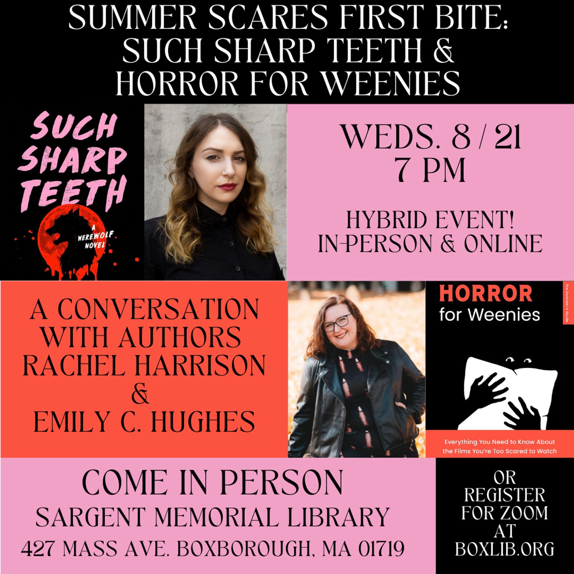 SUMMER SCARES FIRST BITE:
SUCH SHARP TEETH & HORROR FOR WEENIES
WEDS. 8/21
7 PM 
IN PERSON & ONLINE
A CONVERSATION WITH AUTHORS RACHEL HARRISON & EMILY C. HUGHES
COME IN PERSON
SARGENT MEMORIAL LIBRARY
427 MASS AVE. BOXBOROUGH, MA 01719
OR REGISTER FOR ZOOM AT BOXLIB.ORG