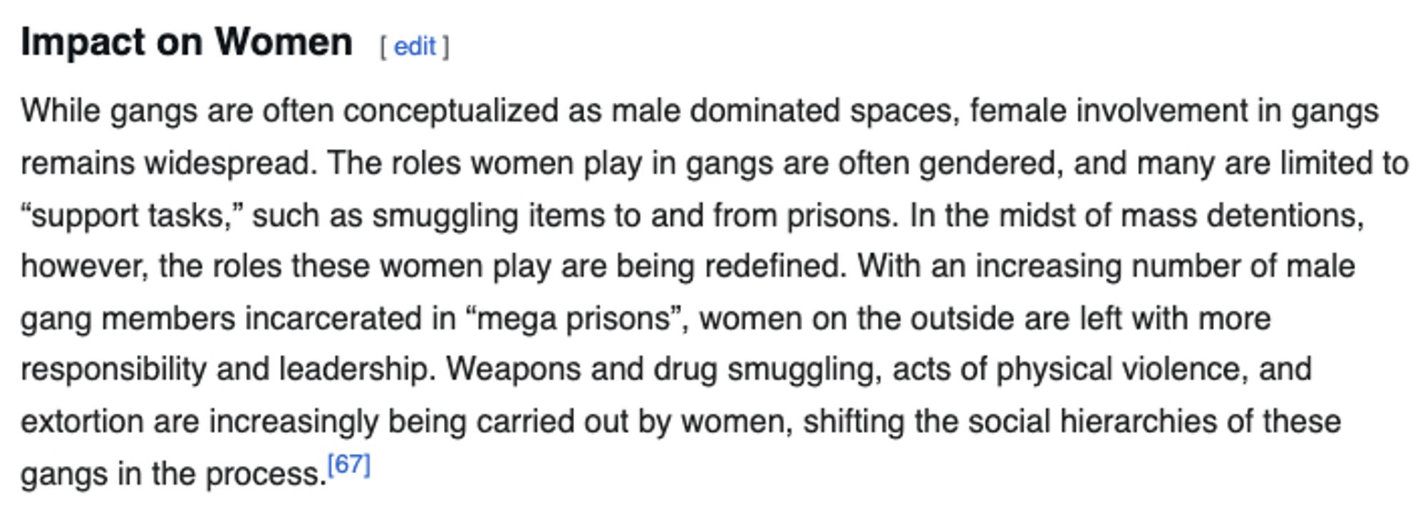 While gangs are often conceptualized as male dominated spaces, female involvement in gangs remains widespread. The roles women play in gangs are often gendered, and many are limited to “support tasks,” such as smuggling items to and from prisons. In the midst of mass detentions, however, the roles these women play are being redefined. With an increasing number of male gang members incarcerated in “mega prisons”, women on the outside are left with more responsibility and leadership. Weapons and drug smuggling, acts of physical violence, and extortion are increasingly being carried out by women, shifting the social hierarchies of these gangs in the process.