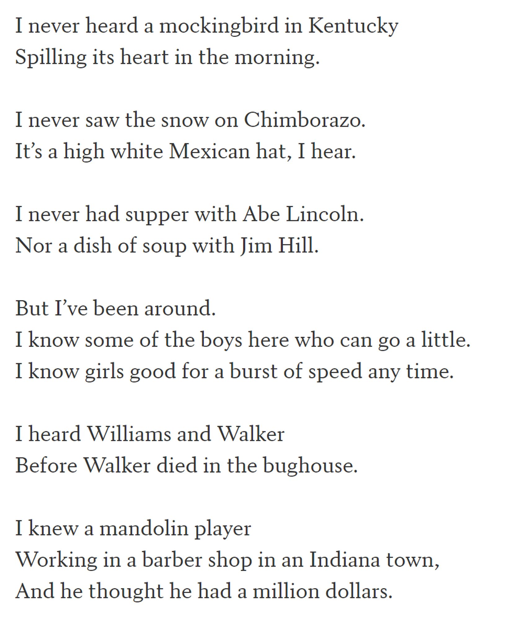 I never heard a mockingbird in Kentucky
Spilling its heart in the morning.

I never saw the snow on Chimborazo.
It’s a high white Mexican hat, I hear.

I never had supper with Abe Lincoln.
Nor a dish of soup with Jim Hill.

But I’ve been around.
I know some of the boys here who can go a little.
I know girls good for a burst of speed any time.

I heard Williams and Walker
Before Walker died in the bughouse.

I knew a mandolin player
Working in a barber shop in an Indiana town,
And he thought he had a million dollars.