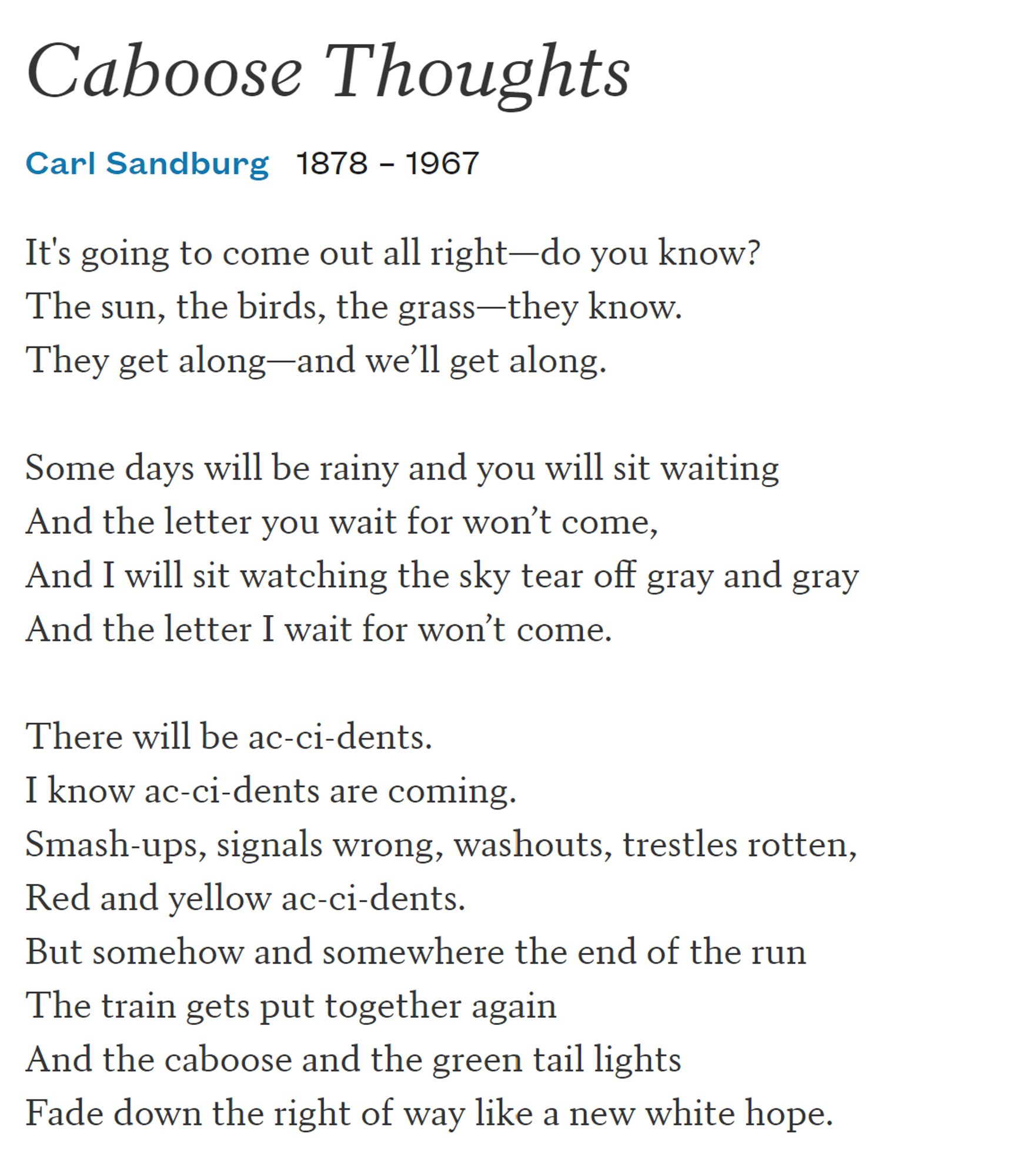 It's going to come out all right—do you know?
The sun, the birds, the grass—they know.
They get along—and we’ll get along.

Some days will be rainy and you will sit waiting
And the letter you wait for won’t come,
And I will sit watching the sky tear off gray and gray
And the letter I wait for won’t come.

There will be ac-ci-dents.
I know ac-ci-dents are coming.
Smash-ups, signals wrong, washouts, trestles rotten,
Red and yellow ac-ci-dents.
But somehow and somewhere the end of the run
The train gets put together again
And the caboose and the green tail lights
Fade down the right of way like a new white hope.