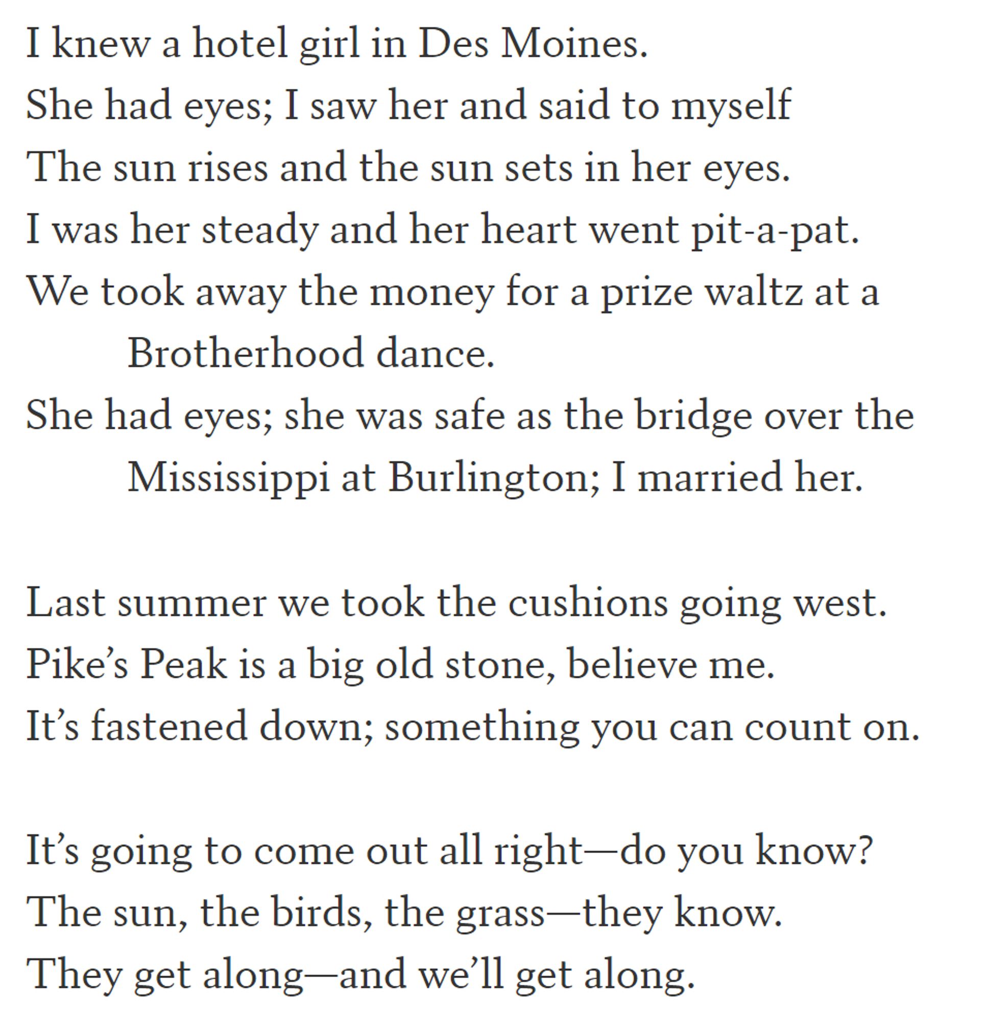 I knew a hotel girl in Des Moines.
She had eyes; I saw her and said to myself
The sun rises and the sun sets in her eyes.
I was her steady and her heart went pit-a-pat.
We took away the money for a prize waltz at a
          Brotherhood dance.
She had eyes; she was safe as the bridge over the
          Mississippi at Burlington; I married her.

Last summer we took the cushions going west.
Pike’s Peak is a big old stone, believe me.
It’s fastened down; something you can count on.

It’s going to come out all right—do you know?
The sun, the birds, the grass—they know.
They get along—and we’ll get along.