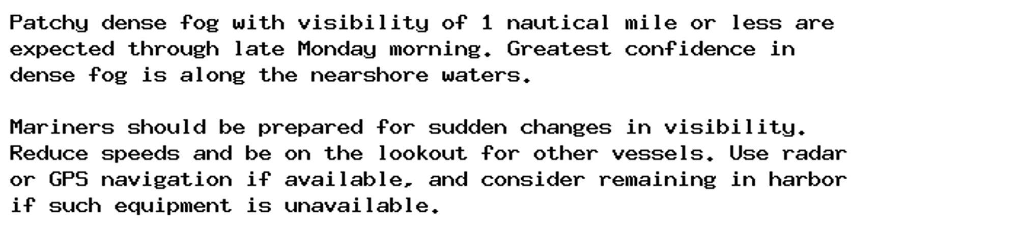 Patchy dense fog with visibility of 1 nautical mile or less are
expected through late Monday morning. Greatest confidence in
dense fog is along the nearshore waters.

Mariners should be prepared for sudden changes in visibility.
Reduce speeds and be on the lookout for other vessels. Use radar
or GPS navigation if available, and consider remaining in harbor
if such equipment is unavailable.