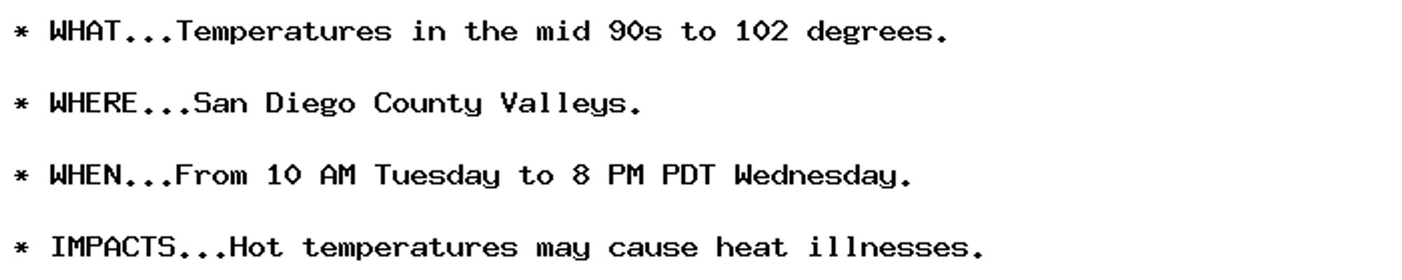 * WHAT...Temperatures in the mid 90s to 102 degrees.

* WHERE...San Diego County Valleys.

* WHEN...From 10 AM Tuesday to 8 PM PDT Wednesday.

* IMPACTS...Hot temperatures may cause heat illnesses.