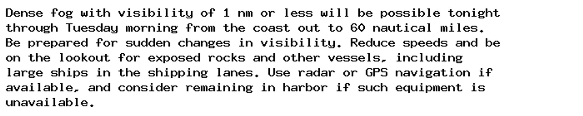 Dense fog with visibility of 1 nm or less will be possible tonight
through Tuesday morning from the coast out to 60 nautical miles.
Be prepared for sudden changes in visibility. Reduce speeds and be
on the lookout for exposed rocks and other vessels, including
large ships in the shipping lanes. Use radar or GPS navigation if
available, and consider remaining in harbor if such equipment is
unavailable.