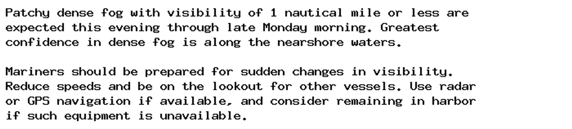 Patchy dense fog with visibility of 1 nautical mile or less are
expected this evening through late Monday morning. Greatest
confidence in dense fog is along the nearshore waters.

Mariners should be prepared for sudden changes in visibility.
Reduce speeds and be on the lookout for other vessels. Use radar
or GPS navigation if available, and consider remaining in harbor
if such equipment is unavailable.