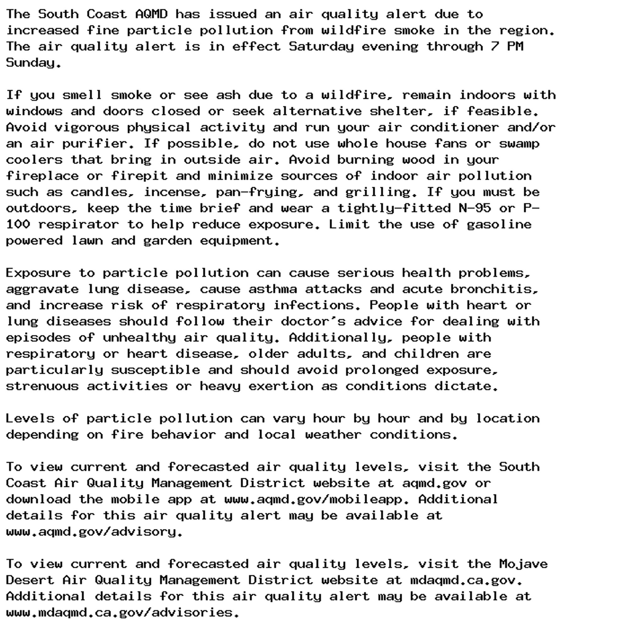 The South Coast AQMD has issued an air quality alert due to
increased fine particle pollution from wildfire smoke in the region.
The air quality alert is in effect Saturday evening through 7 PM
Sunday.

If you smell smoke or see ash due to a wildfire, remain indoors with
windows and doors closed or seek alternative shelter, if feasible.
Avoid vigorous physical activity and run your air conditioner and/or
an air purifier. If possible, do not use whole house fans or swamp
coolers that bring in outside air. Avoid burning wood in your
fireplace or firepit and minimize sources of indoor air pollution
such as candles, incense, pan-frying, and grilling. If you must be
outdoors, keep the time brief and wear a tightly-fitted N-95 or P-
100 respirator to help reduce exposure. Limit the use of gasoline
powered lawn and garden equipment.

Exposure to particle pollution can cause serious health problems,
aggravate lung disease, cause asthma attacks and acute bronchitis,
and increase risk of respiratory infections. People with heart or
lung diseases should follow their doctor's advice for dealing with
episodes of unhealthy air quality. Additionally, people with
respiratory or heart disease, older adults, and children are
particularly susceptible and should avoid prolonged exposure,
strenuous activities or heavy exertion as conditions dictate.

Levels of particle pollution can vary hour by hour and by location
depending on fire behavior and local weather conditions.

To view current and forecasted air quality levels, visit the South
Coast Air Quality Management District website at aqmd.gov or
download the mobile app at www.aqmd.gov/mobileapp. Additional
details for this air quality alert may be available at
www.aqmd.gov/advisory.

To view current and forecasted air quality levels, visit the Mojave
Desert Air Quality Management District website at mdaqmd.ca.gov.
Additional details for this air quality alert may be available at
www.mdaqmd.ca.gov/advisories.