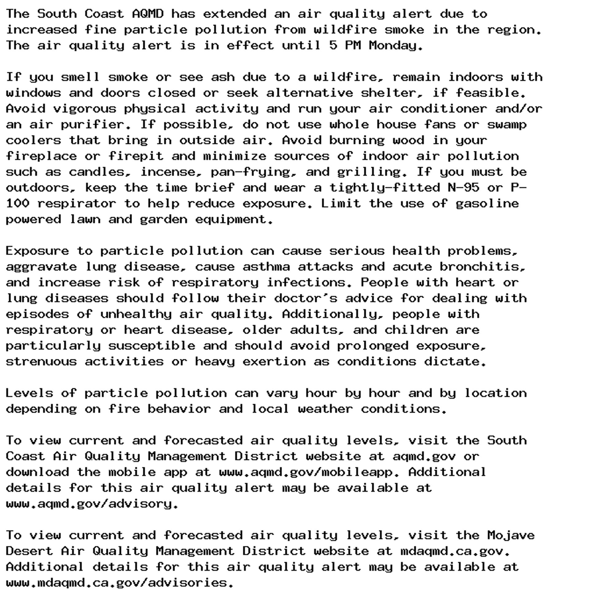 The South Coast AQMD has extended an air quality alert due to
increased fine particle pollution from wildfire smoke in the region.
The air quality alert is in effect until 5 PM Monday.

If you smell smoke or see ash due to a wildfire, remain indoors with
windows and doors closed or seek alternative shelter, if feasible.
Avoid vigorous physical activity and run your air conditioner and/or
an air purifier. If possible, do not use whole house fans or swamp
coolers that bring in outside air. Avoid burning wood in your
fireplace or firepit and minimize sources of indoor air pollution
such as candles, incense, pan-frying, and grilling. If you must be
outdoors, keep the time brief and wear a tightly-fitted N-95 or P-
100 respirator to help reduce exposure. Limit the use of gasoline
powered lawn and garden equipment.

Exposure to particle pollution can cause serious health problems,
aggravate lung disease, cause asthma attacks and acute bronchitis,
and increase risk of respiratory infections. People with heart or
lung diseases should follow their doctor's advice for dealing with
episodes of unhealthy air quality. Additionally, people with
respiratory or heart disease, older adults, and children are
particularly susceptible and should avoid prolonged exposure,
strenuous activities or heavy exertion as conditions dictate.

Levels of particle pollution can vary hour by hour and by location
depending on fire behavior and local weather conditions.

To view current and forecasted air quality levels, visit the South
Coast Air Quality Management District website at aqmd.gov or
download the mobile app at www.aqmd.gov/mobileapp. Additional
details for this air quality alert may be available at
www.aqmd.gov/advisory.

To view current and forecasted air quality levels, visit the Mojave
Desert Air Quality Management District website at mdaqmd.ca.gov.
Additional details for this air quality alert may be available at
www.mdaqmd.ca.gov/advisories.