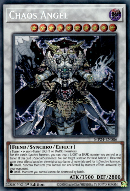 Chaos Angel
Level 10 Synchro Fiend Effect Monster

Materials: 1 Tuner + 1+ non-Tuner LIGHT or DARK monsters

For this card's Synchro Summon, you can treat 1 LIGHT or DARK monster you control as a Tuner. If this card is Special Summoned: You can target 1 card on the field; banish it. This card gains these effects based on the original Attributes of materials used for its Synchro Summon.

● LIGHT: Synchro Monsters you control are unaffected by monster effects activated by your opponent.

● DARK: Monsters you control cannot be destroyed by battle. 