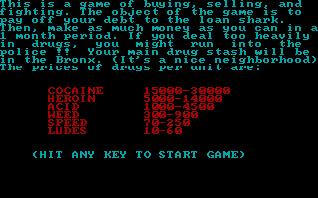 text (in light blue):
this is a game of buying, selling, and fighting. the object of the game is to pay off your debt to the loan shark. then, make as much money as you can in a 1 month period. if you deal too heavily in drugs, you might run into the police !! your main drug stash will be in the bronx. (it's a nice neighborhood)
the prices of drugs per unit are:

(in blood red text):
cocaine   15000-30000
heroin   5000-14000
acid   1000-4500
weed   300-900
speed   70-250
ludes   10-60

(text in light blue):
(hit any key to start game)