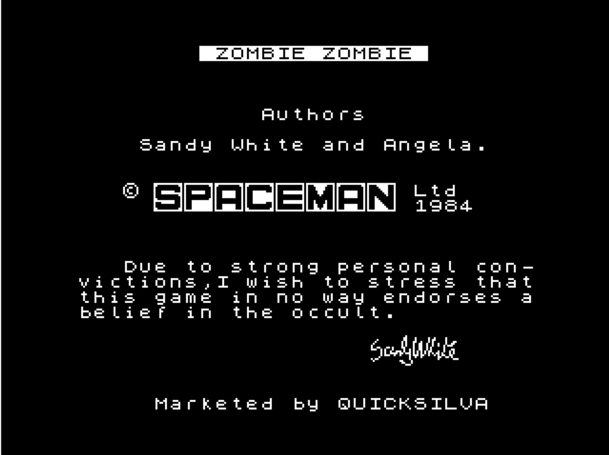 text:
zombie zombie
authors
sandy white and angela.
spaceman ltd 1984
due to strong personal convictions, i wish to stress that this game in no way endorses a belief in the occult.