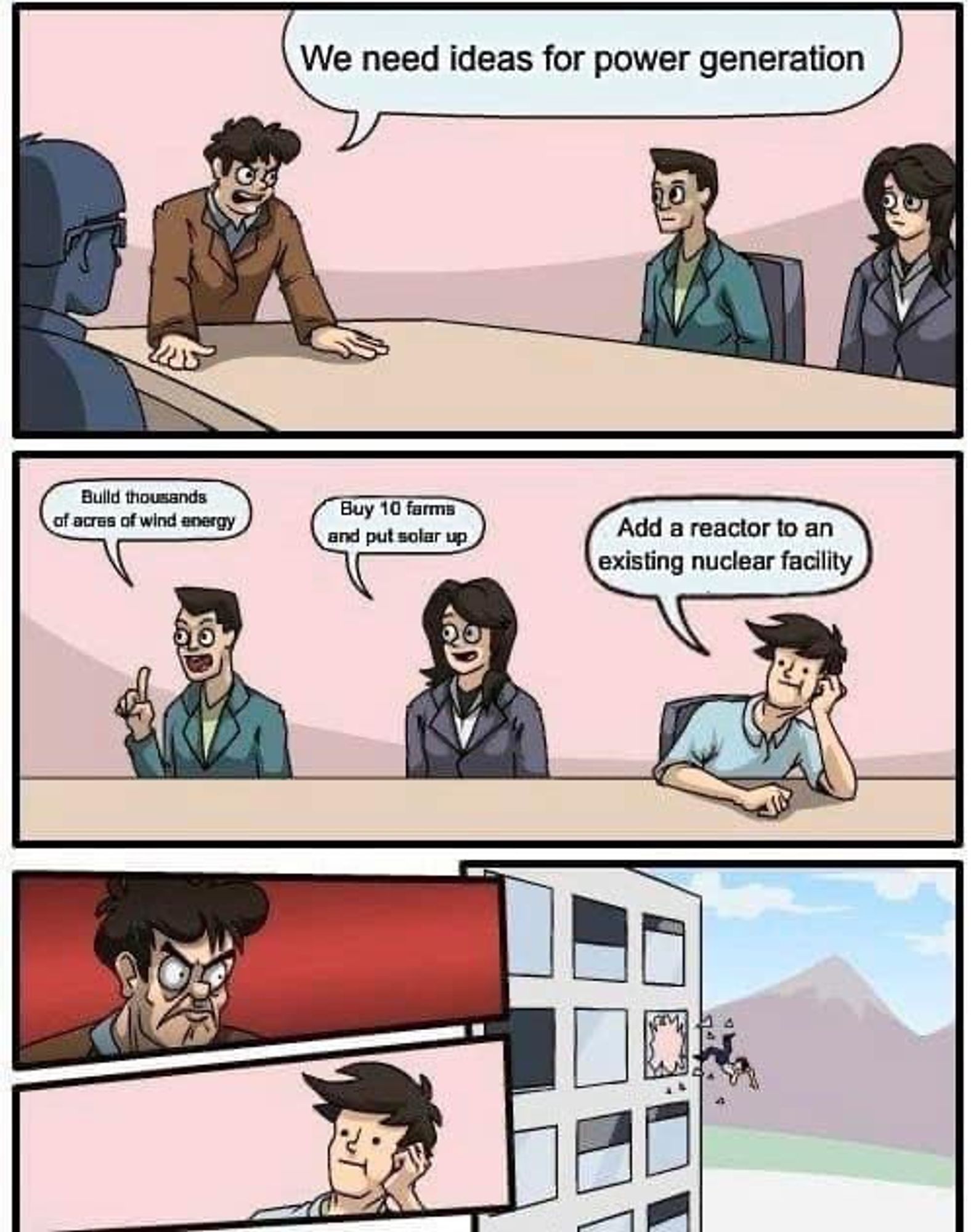 Boss: We need ideas for power generation

First employee: Build thousands of acres of wind energy 

Second employee: Buy 10 farms and put solar up 

Third employee: Add a reactor to an existing nuclear facility.

*boss glares at him in total fury, then throws him out the window 