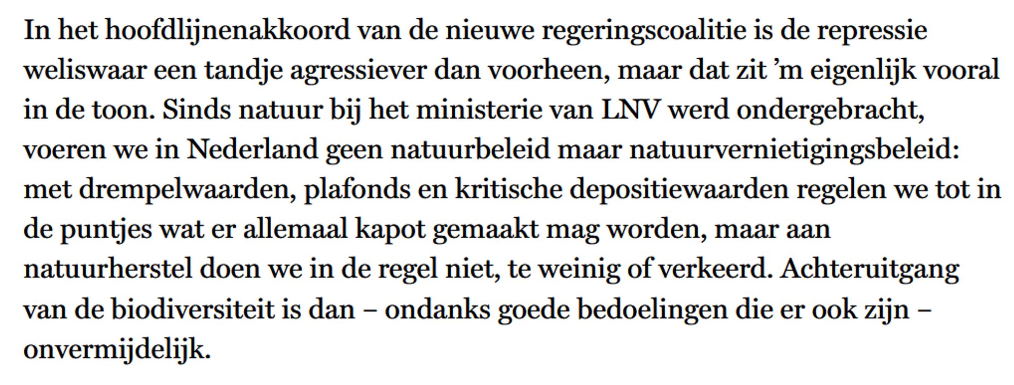 In het hoofdlijnenakkoord van de nieuwe regeringscoalitie is de repressie weliswaar een tandje agressiever dan voorheen, maar dat zit ’m eigenlijk vooral in de toon. Sinds natuur bij het ministerie van lnv werd ondergebracht, voeren we in Nederland geen natuurbeleid maar natuurvernietigingsbeleid: met drempelwaarden, plafonds en kritische depositiewaarden regelen we tot in de puntjes wat er allemaal kapot gemaakt mag worden, maar aan natuurherstel doen we in de regel niet, te weinig of verkeerd. Achteruitgang van de biodiversiteit is dan – ondanks goede bedoelingen die er ook zijn – onvermijdelijk.