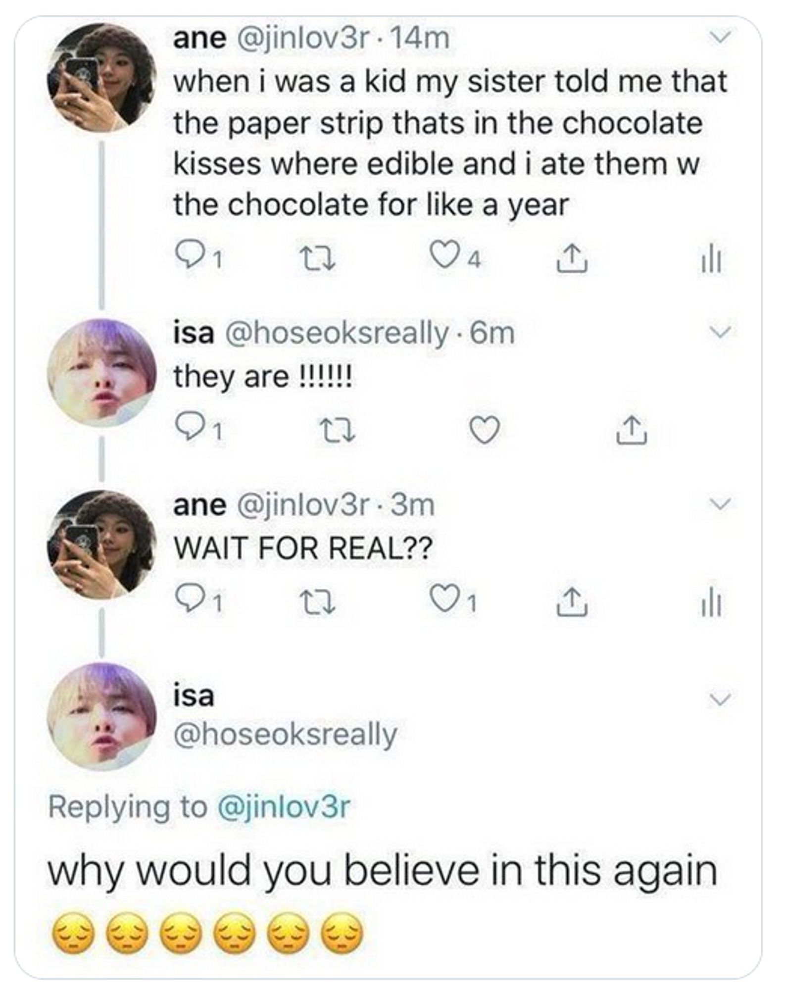 pic of tweets:
1: when I was a kid my sister told me that the paper strip that's in the chocolate kisses were edible and I ate them w the chocolate for like a year
2: they are !!!!!!
1: WAIT FOR REAL??
2: why would you believe in this again