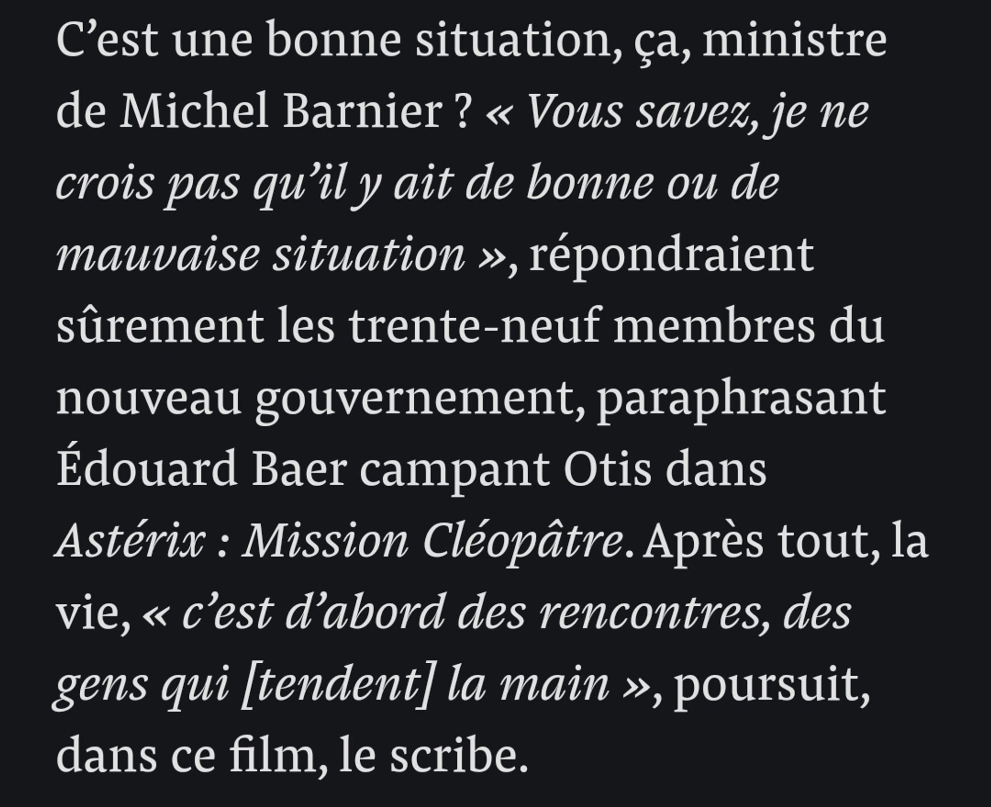 C'est une bonne situation, ça, ministre de Michel Barnier ? "Vous savez, je ne crois pas qu'il y ait de bonne ou de mauvaise situation", répondraient sûrement les trente-neuf membres du nouveau gouvernement, paraphrasant Edouard Baer dans Astérix : Mission Cléopâtre. Après tout, la vie, "c'est d'abord des rencontres, des gens qui [tendent] la main", poursuit, dans ce film, le scribe.