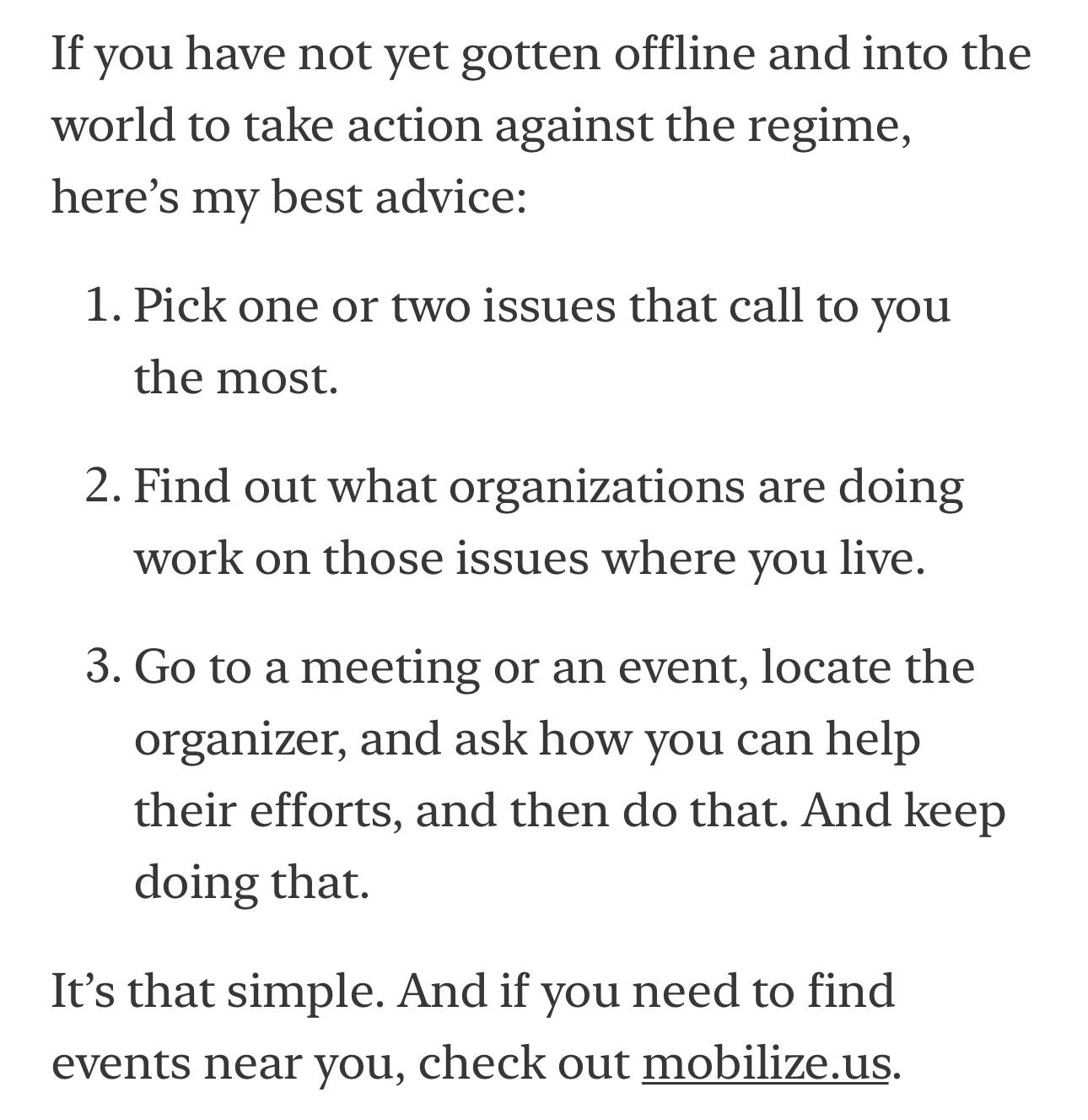 Screengrab:

If you have not yet gotten offline and into the world to take action against the regime, here's my best advice:
1. Pick one or two issues that call to you the most.
2. Find out what organizations are doing work on those issues where you live.
3. Go to a meeting or an event, locate the organizer, and ask how you can help their efforts, and then do that. And keep doing that.
It's that simple. And if you need to find events near you, check out mobilize.us.

