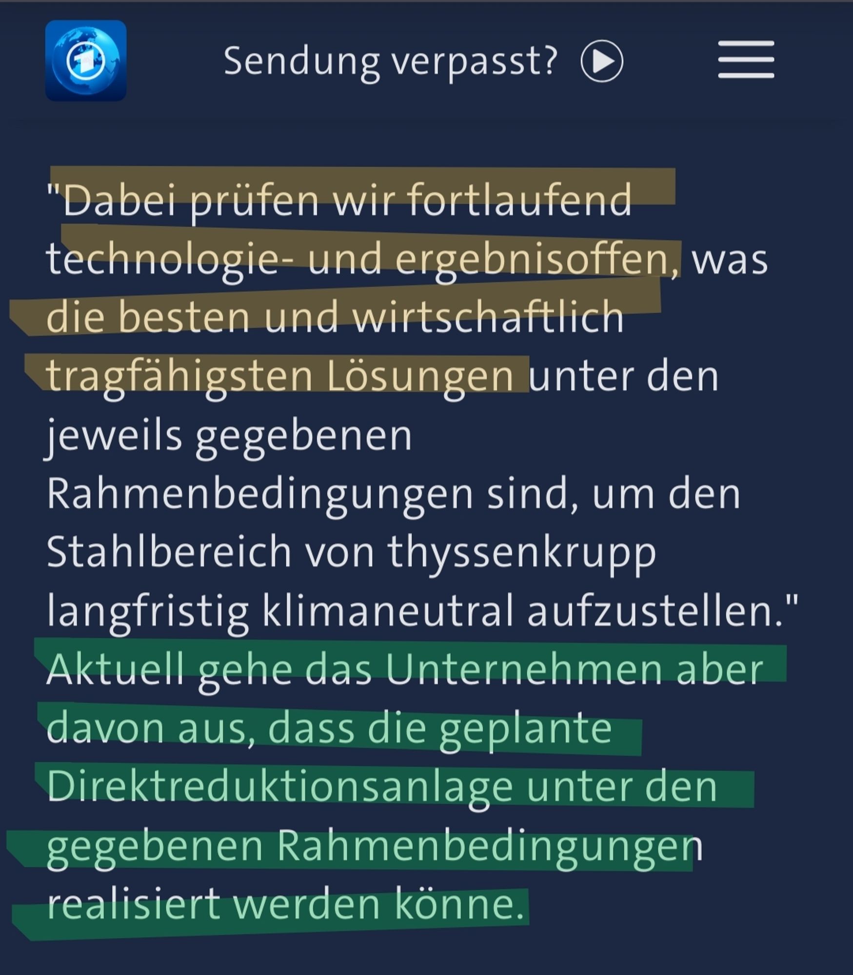 Screenshot Tagesschau:
"Dabei prüfen wir fortlaufend technologie- und ergebnisoffen, was die besten und wirtschaftlich tragfähigsten Lösungen unter den jeweils gegebenen Rahmenbedingungen sind, um den Stahlbereich von thyssenkrupp langfristig klimaneutral aufzustellen." Aktuell gehe das Unternehmen aber davon aus, dass die geplante Direktreduktionsanlage unter den gegebenen Rahmenbedingungen realisiert werden könne.