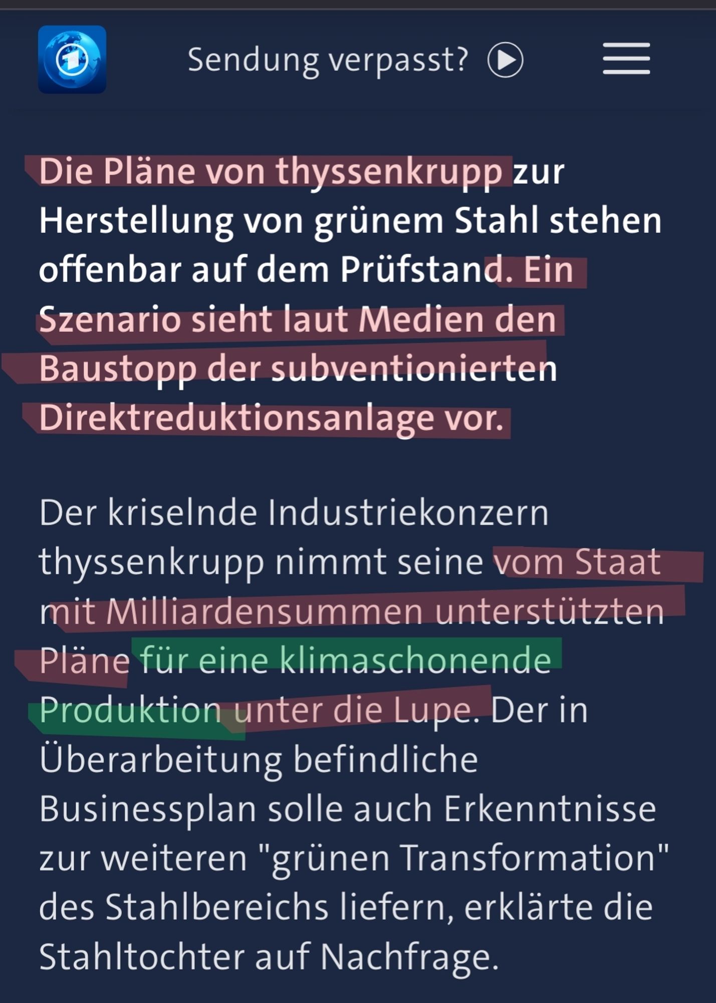 Screenshot Tagesschau:
Die Pläne von thyssenkrupp zur Herstellung von grünem Stahl stehen offenbar auf dem Prüfstand. Ein Szenario sieht laut Medien den Baustopp der subventionierten Direktreduktionsanlage vor.

Der kriselnde Industriekonzern thyssenkrupp nimmt seine vom Staat mit Milliardensummen unterstützten Pläne für eine klimaschonende Produktion unter die Lupe. Der in Überarbeitung befindliche Businessplan solle auch Erkenntnisse zur weiteren "grünen Transformation" des Stahlbereichs liefern, erklärte die Stahltochter auf Nachfrage.