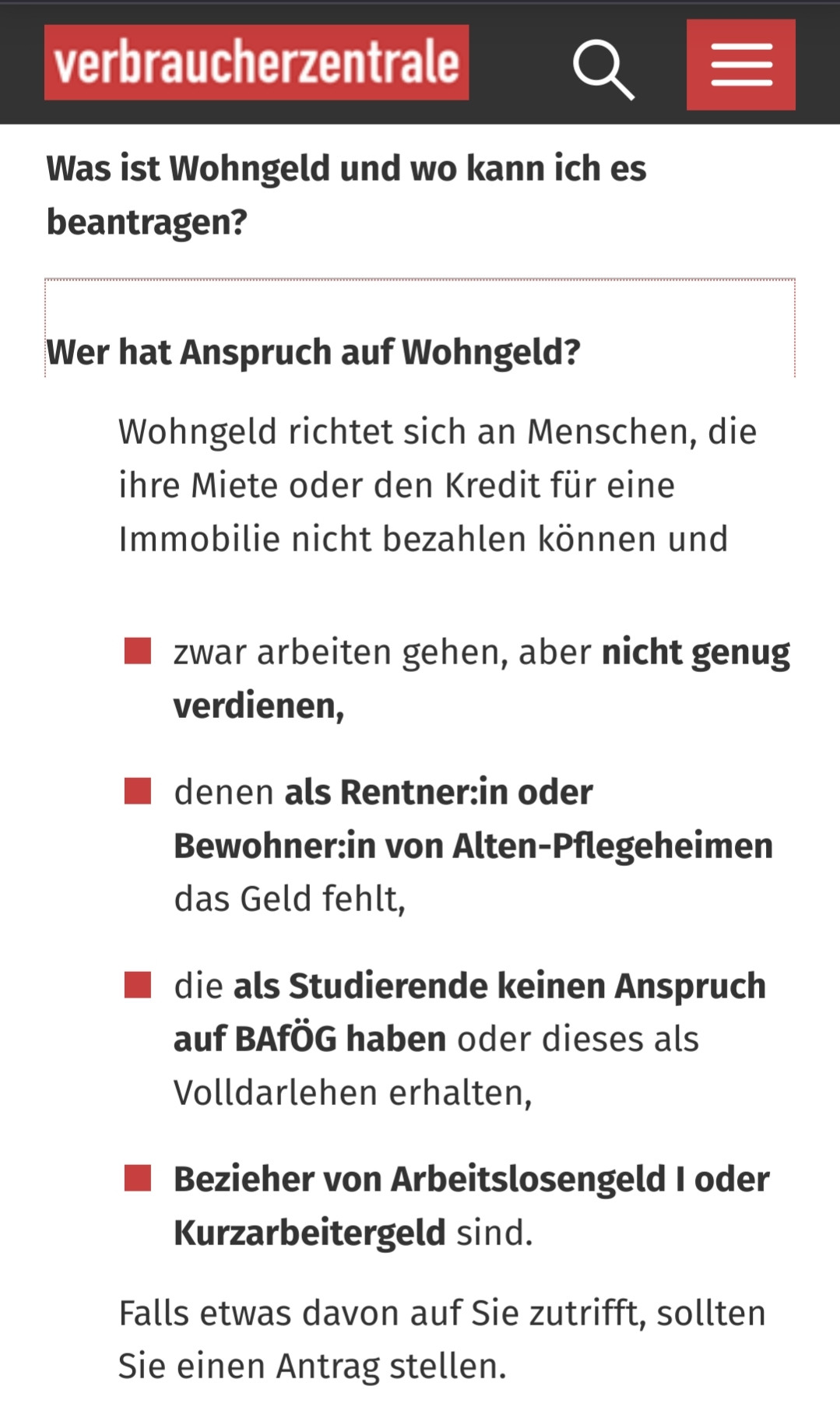 Screenshot, Verbraucherzentrale:
Wer hat Anspruch auf Wohngeld?

Wohngeld richtet sich an Menschen, die ihre Miete oder den Kredit für eine Immobilie nicht bezahlen können und zwar arbeiten gehen, aber nicht genug verdienen, denen als Rentner:in oder Bewohner:in von Alten-Pflegeheimen das Geld fehlt, die als Studierende keinen Anspruch auf BAfÖG haben oder dieses als Volldarlehen erhalten,
Bezieher von Arbeitslosengeld I oder Kurzarbeitergeld sind.

Falls etwas davon auf Sie zutrifft, sollten Sie einen Antrag stellen.