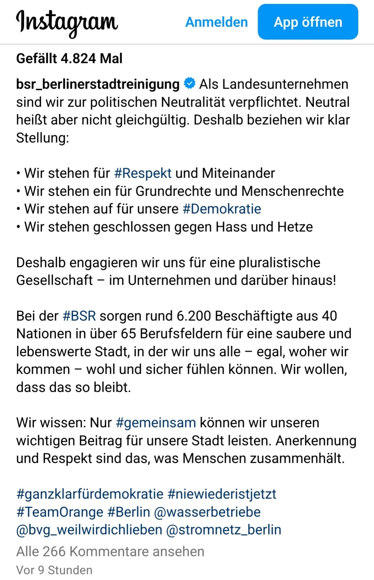 bsr_berlinerstadtreinigung
 Als Landesunternehmen sind wir zur politischen Neutralität verpflichtet. Neutral heißt aber nicht gleichgültig. Deshalb beziehen wir klar Stellung:
 
• Wir stehen für #Respekt und Miteinander
• Wir stehen ein für Grundrechte und Menschenrechte
• Wir stehen auf für unsere #Demokratie
• Wir stehen geschlossen gegen Hass und Hetze

Deshalb engagieren wir uns für eine pluralistische Gesellschaft – im Unternehmen und darüber hinaus!

Bei der #BSR sorgen rund 6.200 Beschäftigte aus 40 Nationen in über 65 Berufsfeldern für eine saubere und lebenswerte Stadt, in der wir uns alle – egal, woher wir kommen – wohl und sicher fühlen können. Wir wollen, dass das so bleibt.

Wir wissen: Nur #gemeinsam können wir unseren wichtigen Beitrag für unsere Stadt leisten. Anerkennung und Respekt sind das, was Menschen zusammenhält.

#ganzklarfürdemokratie #niewiederistjetzt #TeamOrange #Berlin @wasserbetriebe @bvg_weilwirdichlieben @stromnetz_berlin