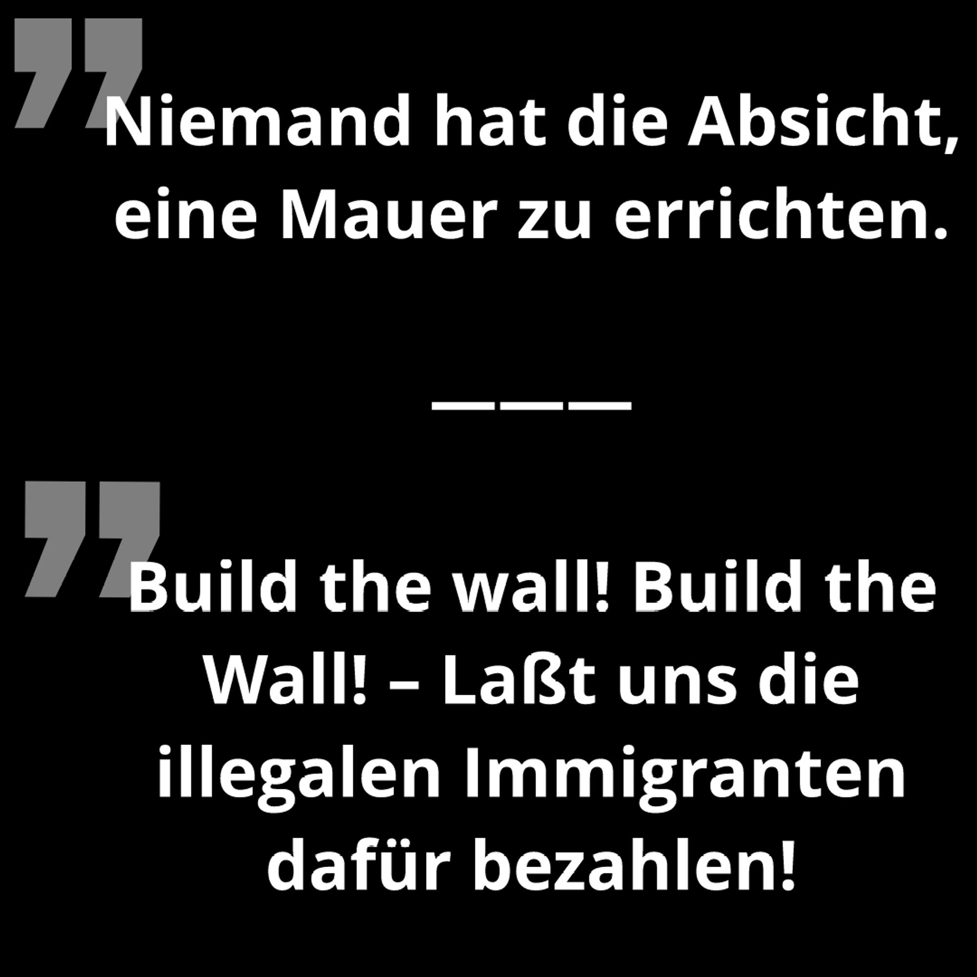 Zitate:
Niemand hat die Absicht, eine Mauer zu errichten.

Build the wall! Build the Wall! – Laßt uns die illegalen Immigranten dafür bezahlen!