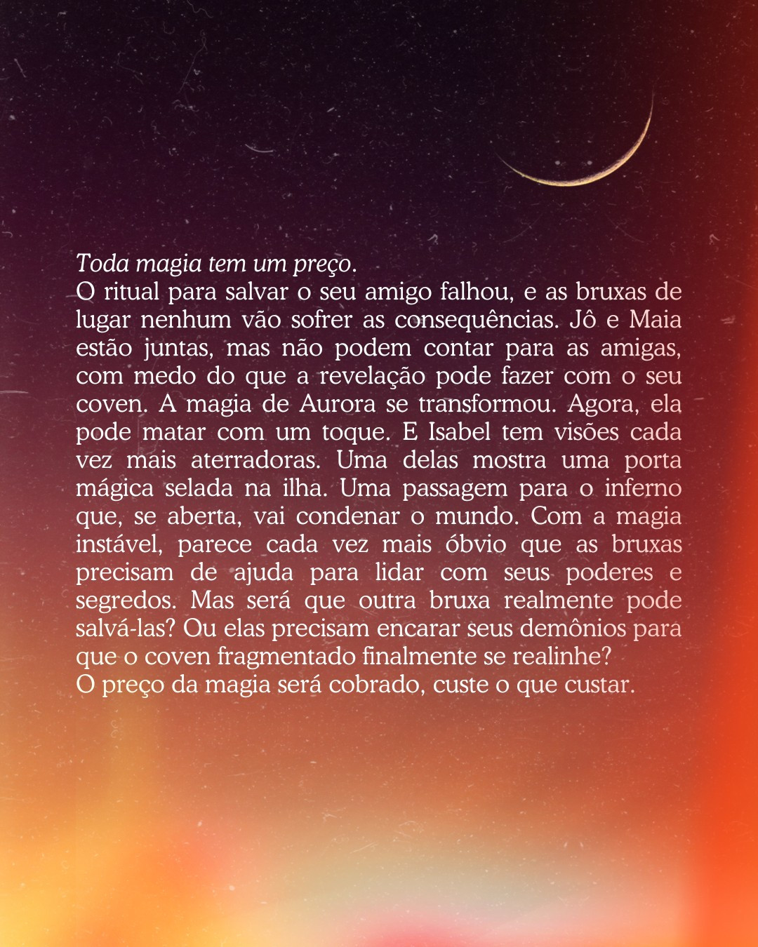 imagem com fundo de crepúsculo, com uma lua minguante no topo direito. No centro tem o texto branco com a sinopse:

Toda magia tem um preço.
O ritual para salvar o seu amigo falhou, e as bruxas de lugar nenhum vão sofrer as consequências. Jô e Maia estão juntas, mas não podem contar para as amigas, com medo do que a revelação pode fazer com o seu coven. A magia de Aurora se transformou. Agora, ela pode matar com um toque. E Isabel tem visões cada vez mais aterradoras. Uma delas mostra uma porta mágica selada na ilha. Uma passagem para o inferno que, se aberta, vai condenar o mundo. Com a magia instável, parece cada vez mais óbvio que as bruxas precisam de ajuda para lidar com seus poderes e segredos. Mas será que outra bruxa realmente pode salvá-las? Ou elas precisam encarar seus demônios para que o coven fragmentado finalmente se realinhe? 
O preço da magia será cobrado, custe o que custar.