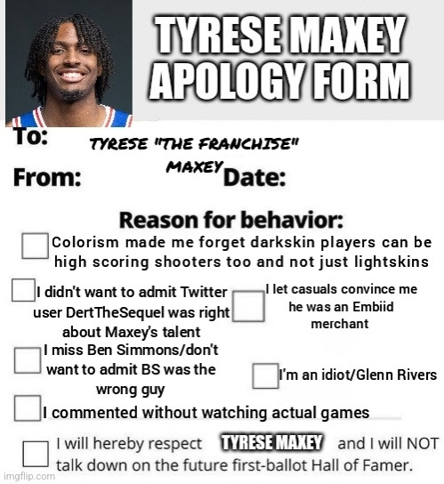 Tyrese Maxey apology form. To Tyrese "The Franchise" Maxey From. Date. Reason for behavior. Colorism made me forget darkskin players can be high scoring shooters too and not just lightskins
didn't want to admit Twitter user DertTheSequel was right about Maxey's talent
Tlet casuals convince me he was an Embiid merchant
I'm an idiot/Glenn Rivers
Imiss Ben Simmons/don't want to admit BS was the wrong guy
I commented without watching actual games
I will hereby respect TYRESE MAXEY