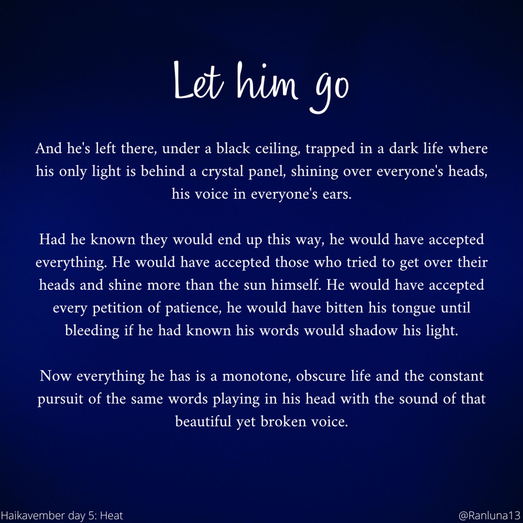 And he's left there, under a black ceiling, trapped in a dark life where his only light is behind a crystal panel, shining over everyone's heads, his voice in everyone's ears.

    Had he known they would end up this way, he would have accepted everything. He would have accepted those who tried to get over their heads and shine more than the sun himself. He would have accepted every petition of patience, he would have bitten his tongue until bleeding if he had known his words would shadow his light.

    Now everything he has is a monotone, obscure life and the constant pursuit of the same words playing in his head with the sound of that beautiful yet broken voice.