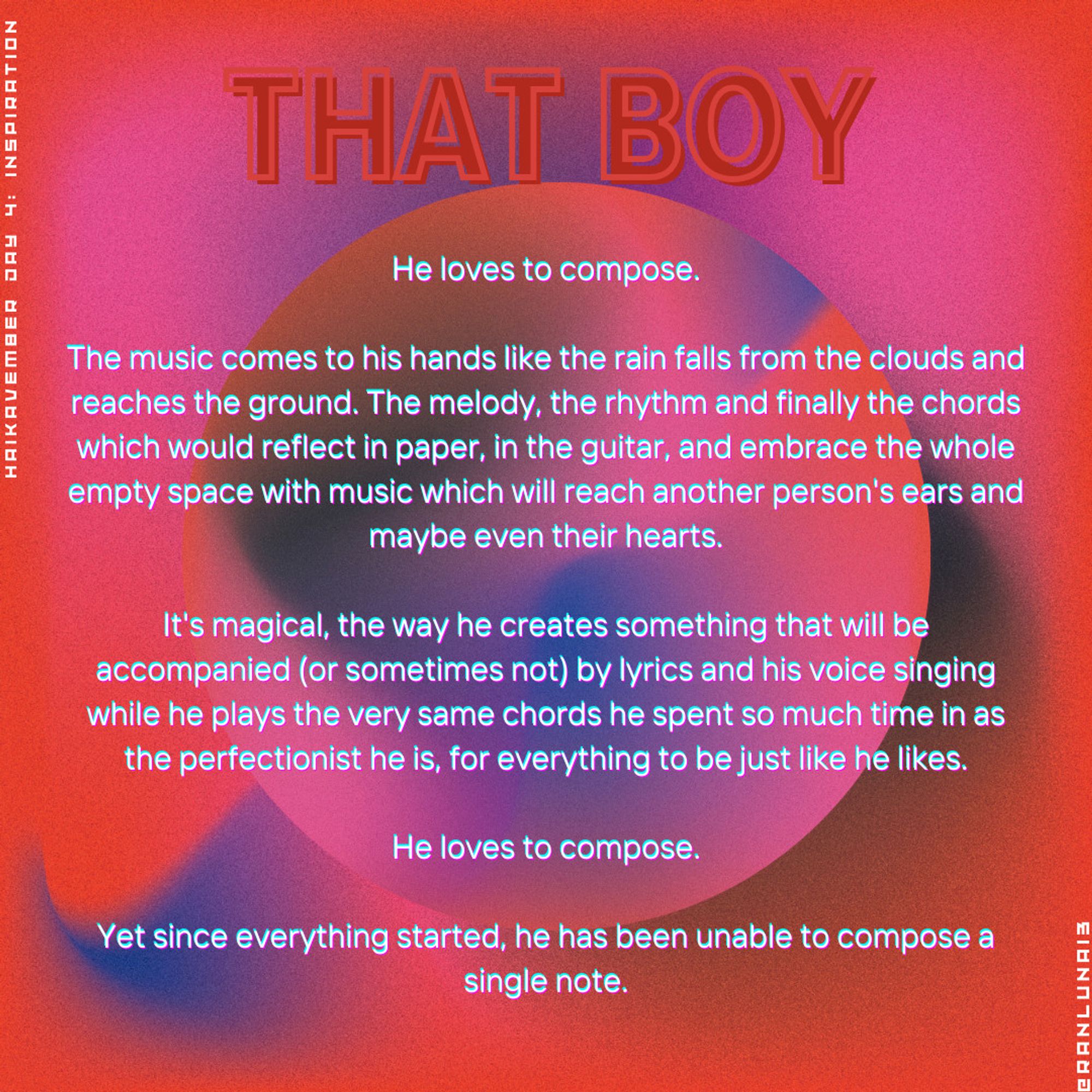 He loves to compose.

The music comes to his hands like the rain falls from the clouds and reaches the ground. The melody, the rhythm and finally the chords which would reflect in paper, in the guitar, and embrace the whole empty space with music which will reach another person's ears and maybe even their hearts.

It's magical, the way he creates something that will be accompanied (or sometimes not) by lyrics and his voice singing while he plays the very same chords he spent so much time in as the perfectionist he is, for everything to be just like he likes.He loves to compose.

Yet since everything started, he has been unable to compose a single note.