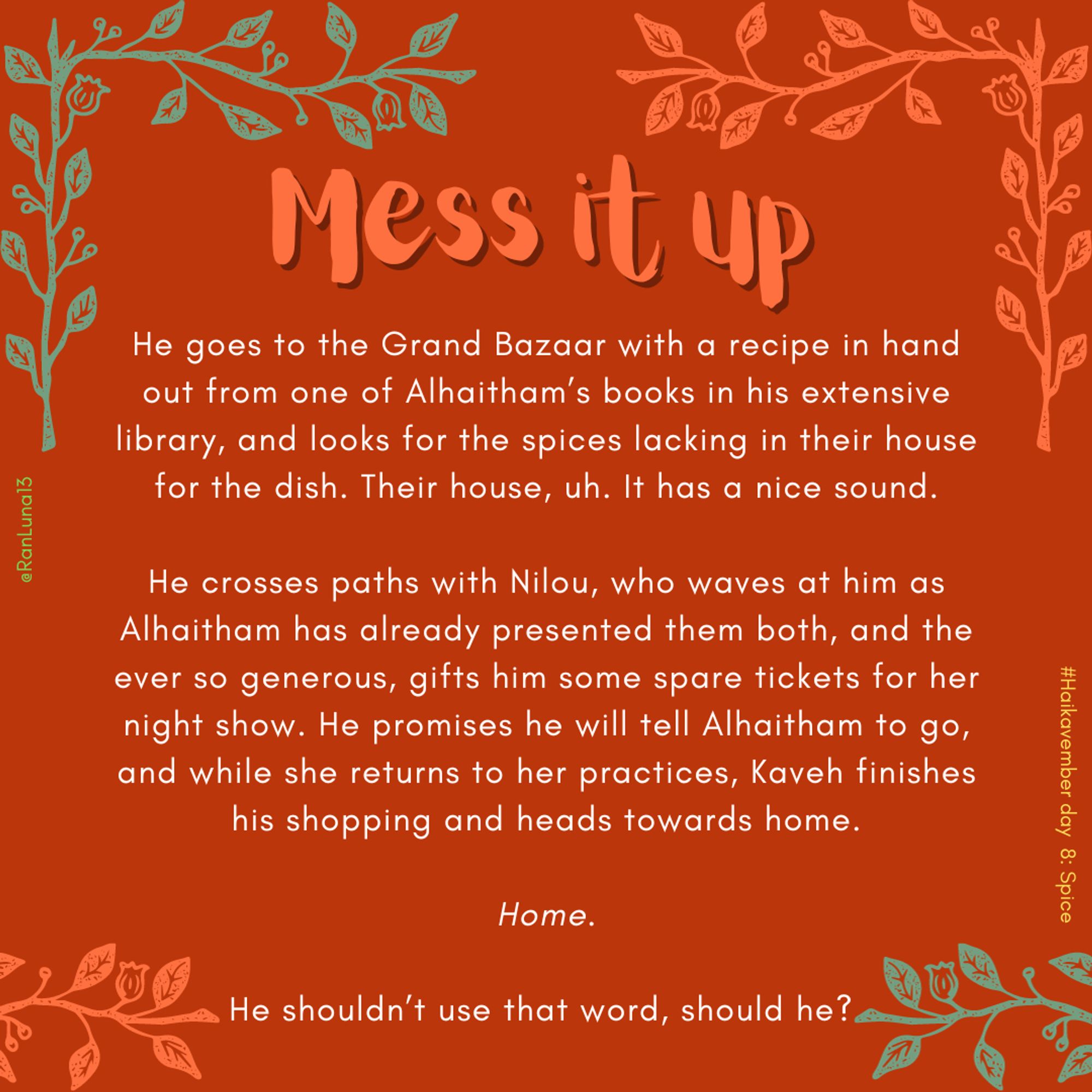 He goes to the Grand Bazaar with a recipe in hand out from one of Alhaitham’s books in his extensive library, and looks for the spices lacking in their house for the dish. Their house, uh. It has a nice sound.

He crosses paths with Nilou, who waves at him as Alhaitham has already presented them both, and the ever so generous, gifts him some spare tickets for her night show. He promises he will tell Alhaitham to go, and while she returns to her practices, Kaveh finishes his shopping and heads towards home.

Home.

He shouldn’t use that word, should he?