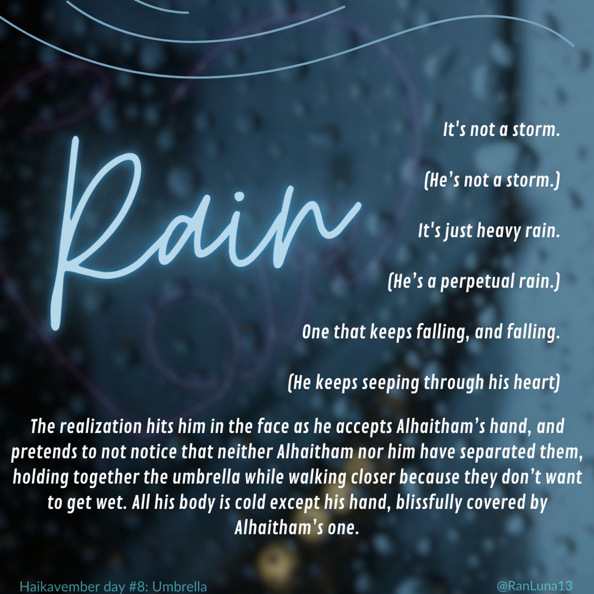 It's not a storm.

(He’s not a storm.)

It's just heavy rain.

(He’s a perpetual rain.)

One that keeps falling, and falling.

(He keeps seeping through his heart)

The realization hits him in the face as he accepts Alhaitham’s hand, and pretends to not notice that neither Alhaitham nor him have separated them, holding together the umbrella while walking closer because they don’t want to get wet. All his body is cold except his hand, blissfully covered by Alhaitham’s one.