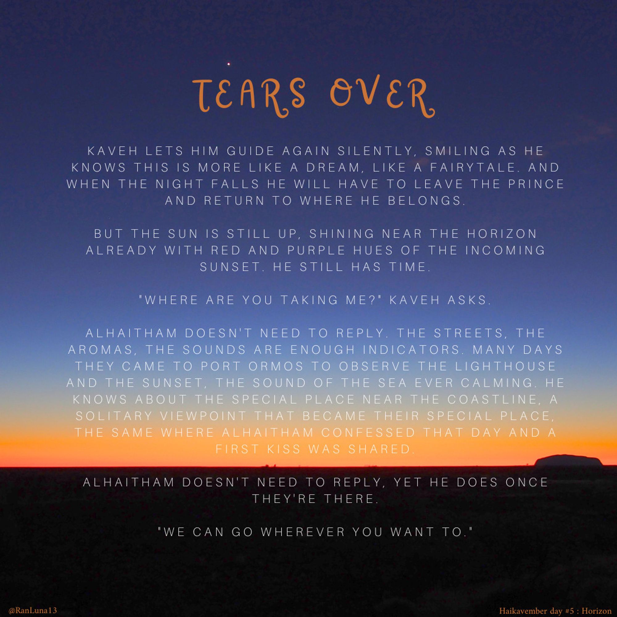 Kaveh lets him guide again silently, smiling as he knows this is more like a dream, like a fairytale. And when the night falls he will have to leave the prince and return to where he belongs.

But the sun is still up, shining near the horizon already with red and purple hues of the incoming sunset. He still has time.

"Where are you taking me?" Kaveh asks.

Alhaitham doesn't need to reply. The streets, the aromas, the sounds are enough indicators. Many days they came to Port Ormos to observe the lighthouse and the sunset, the sound of the sea ever calming. He knows about the special place near the coastline, a solitary viewpoint that became their special place, the same where Alhaitham confessed that day and a first kiss was shared.

Alhaitham doesn't need to reply, yet he does once they're there.

"We can go wherever you want to"