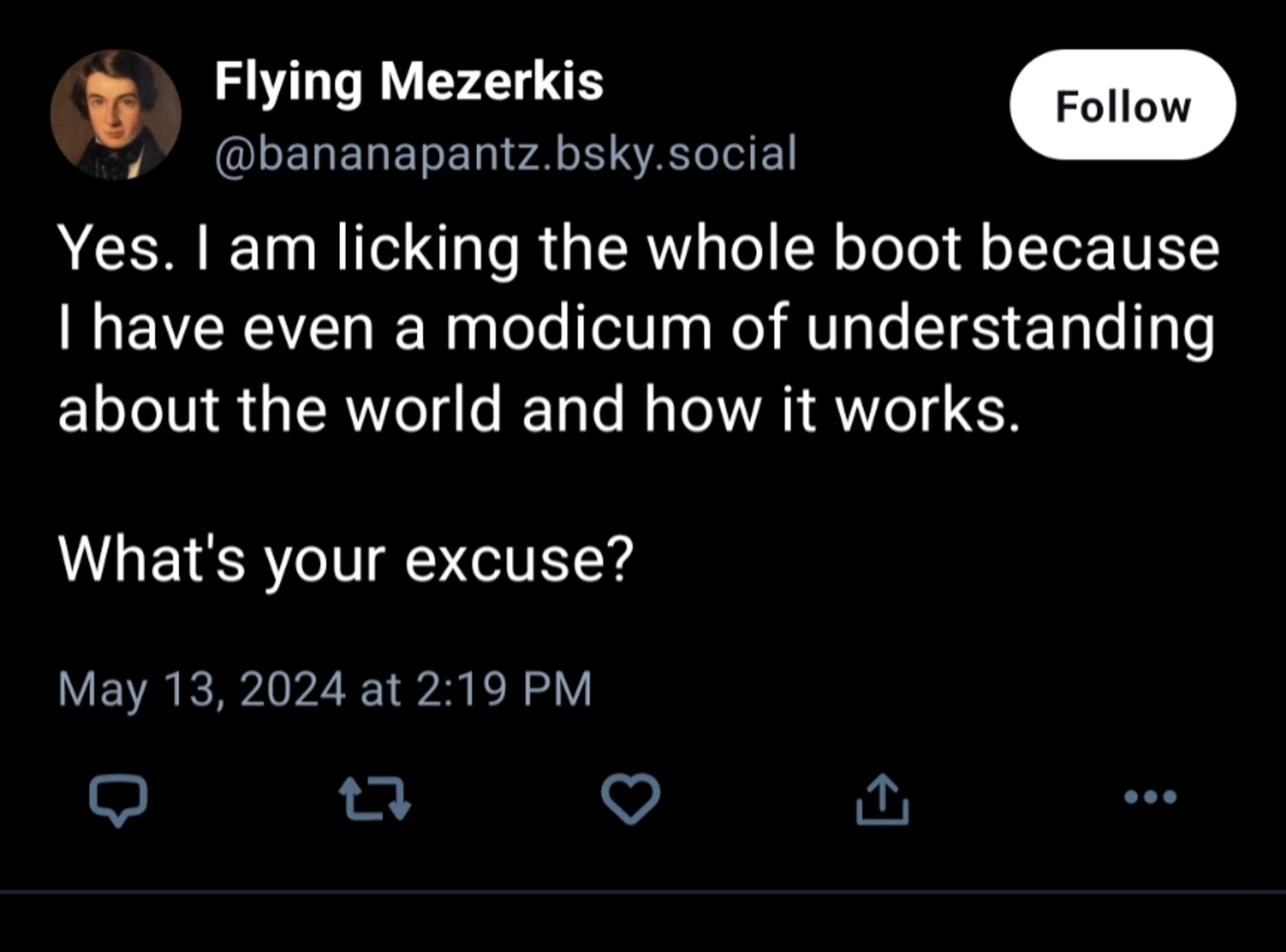 Flying Mezerkis

@bananapantz.bsky.social

Follow

Yes. I am licking the whole boot because I have even a modicum of understanding about the world and how it works.

What's your excuse?