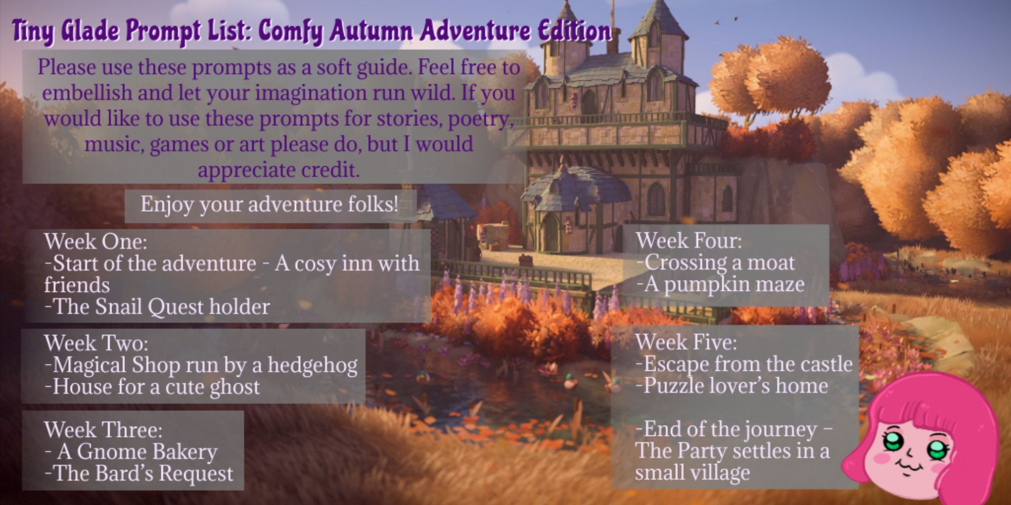 an info graphic with a screenshot from a medieval style built autumn castle in the game Tiny Glade. The info is as follows: 

Tiny Glade Prompt List: Comfy Autumn Adventure Edition
Please use these prompts as a soft guide. Feel free to embellish let your imagination run wild. If you would like to use these prompts for stories, poetry, music, games or art please do but I would appreciate credit. 

Enjoy your adventure folks!


Week One
 
Start of the adventure-a cosy inn with friends

The Snail Quest holder 


Week Two 

Magical Shop run by a hedgehog

House for a cute ghost


Week Three

A Gnome Bakery 

The Bard’s Request


Week Four

Crossing a moat

A pumpkin maze


Week Five

Escape from the castle

Puzzle lover’s home
End of the journey – The Party settles in a small village