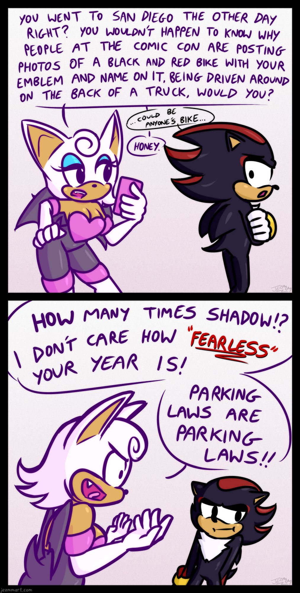 This and the following two images are part of a comic based off a video of Shadow the Hedgehog's motorbike in the back of a see-through truck going down the street for a promotional event. Description of comic follows: Rouge is looking at her phone and asks "You went to San Deigo the other day right? You wouldn't happen to know why people at the comic con are posting photos of a black and red bike with your emblem and name on it, being driven around on the back of a truck, would you?" Shadow is turned away defensively and quietly replies "Could be anyone's bike." Rouge just dissapointedly says "Honey."  Rouge's expression is now exasperated as she says "How many times Shadow!? I don't care how Fearless your year is! Parking laws are parking laws!"  Shadow continues to not make eye-contact, looking away shamefully.