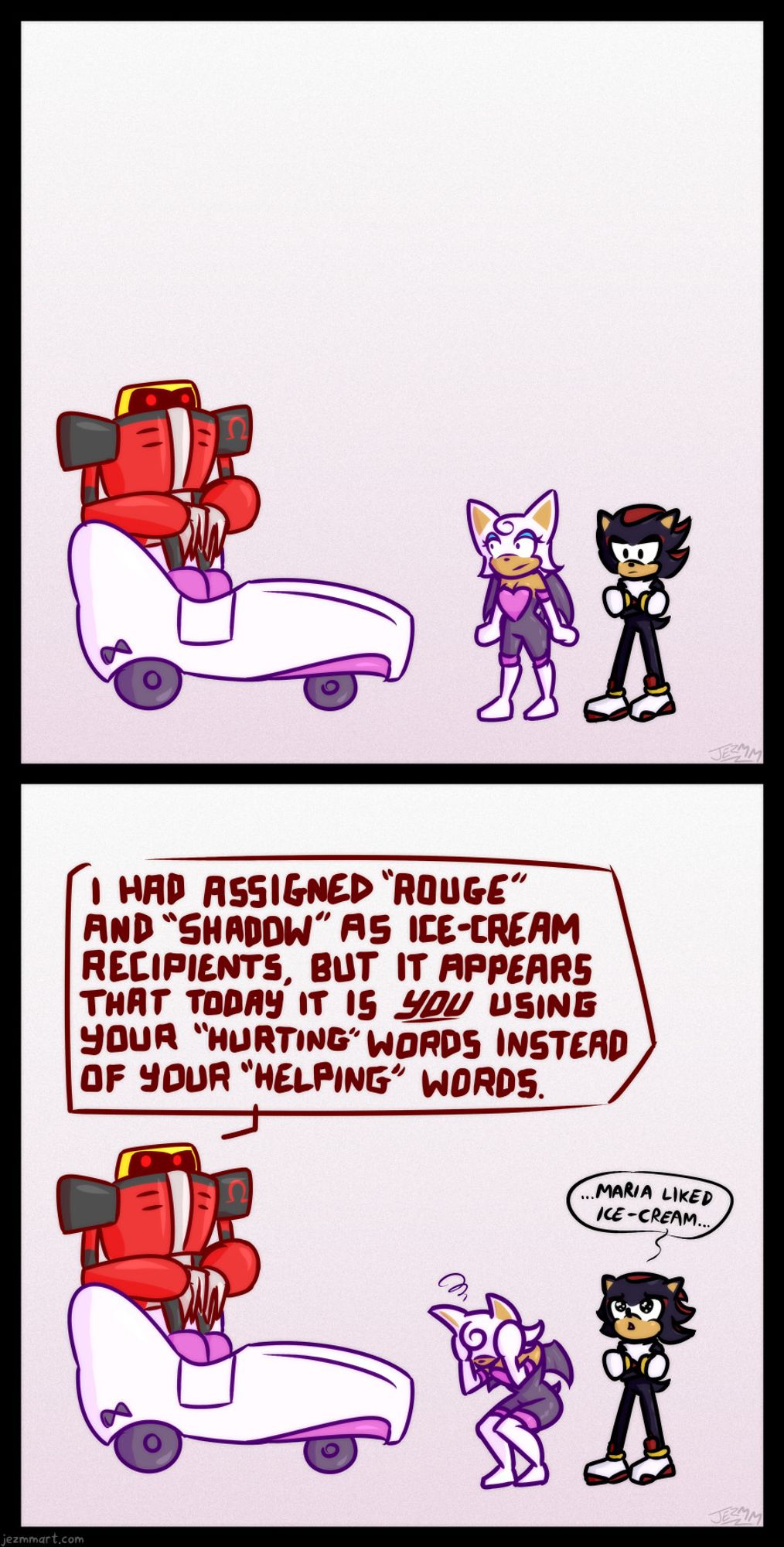 Omega sits and Rouge and Shadow stand in silence. Rouge and Omega just staring at one another, while Shadow is seemingly in thought.  After a moment, Omega looks off to the side and says "I HAD ASSIGNED ROUGE AND SHADOW AS ICE-CREAM RECIPIENTS, BUT IT APPEARS TODAY IT IS, YOU, USING YOUR HURTING WORDS INSTEAD OF YOUR HELPING WORDS."  Shadow is now looking up to the sky tearfully and whispering "Maria liked ice-cream..."  Rouge has bent over and is holding her head in her hands in frustration.