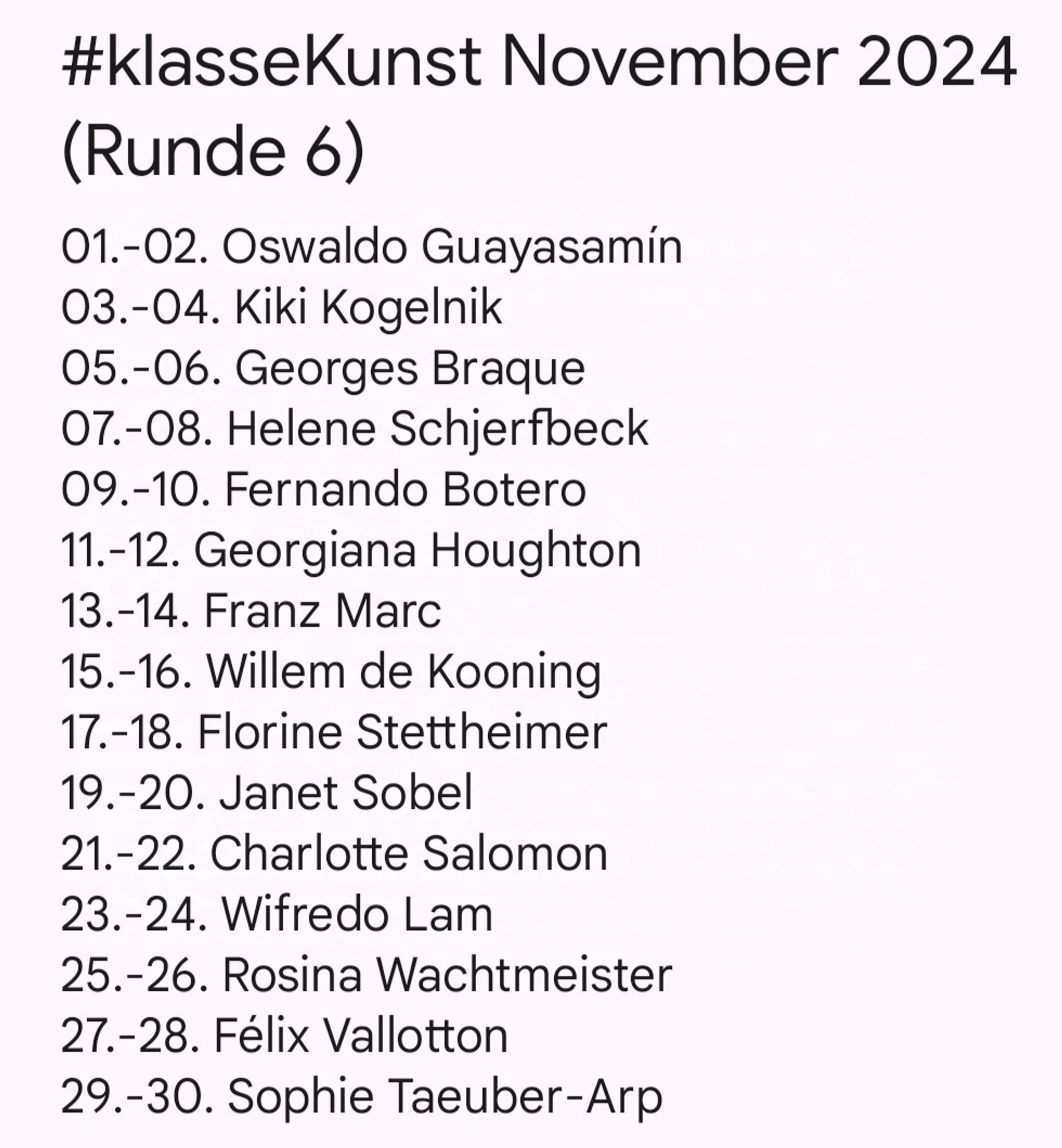 #klasseKunst November 2024 (round 6)
01.-02. Oswaldo Guayasamín
03.-04. Kiki Kogelnik
05.-06. Georges Braque
07.-08. Helene Schjerfbeck
09.-10. Fernando Botero
11.-12. Georgiana Houghton
13.-14. Franz Marc
15.-16. Willem de Kooning
17.-18. Florine Stettheimer
19.-20. Janet Sobel
21.-22. Charlotte Salomon
23.-24. Wifredo Lam
25.-26. Rosina Wachtmeister
27.-28. Félix Vallotton
29.-30. Sophie Taeuber-Arp