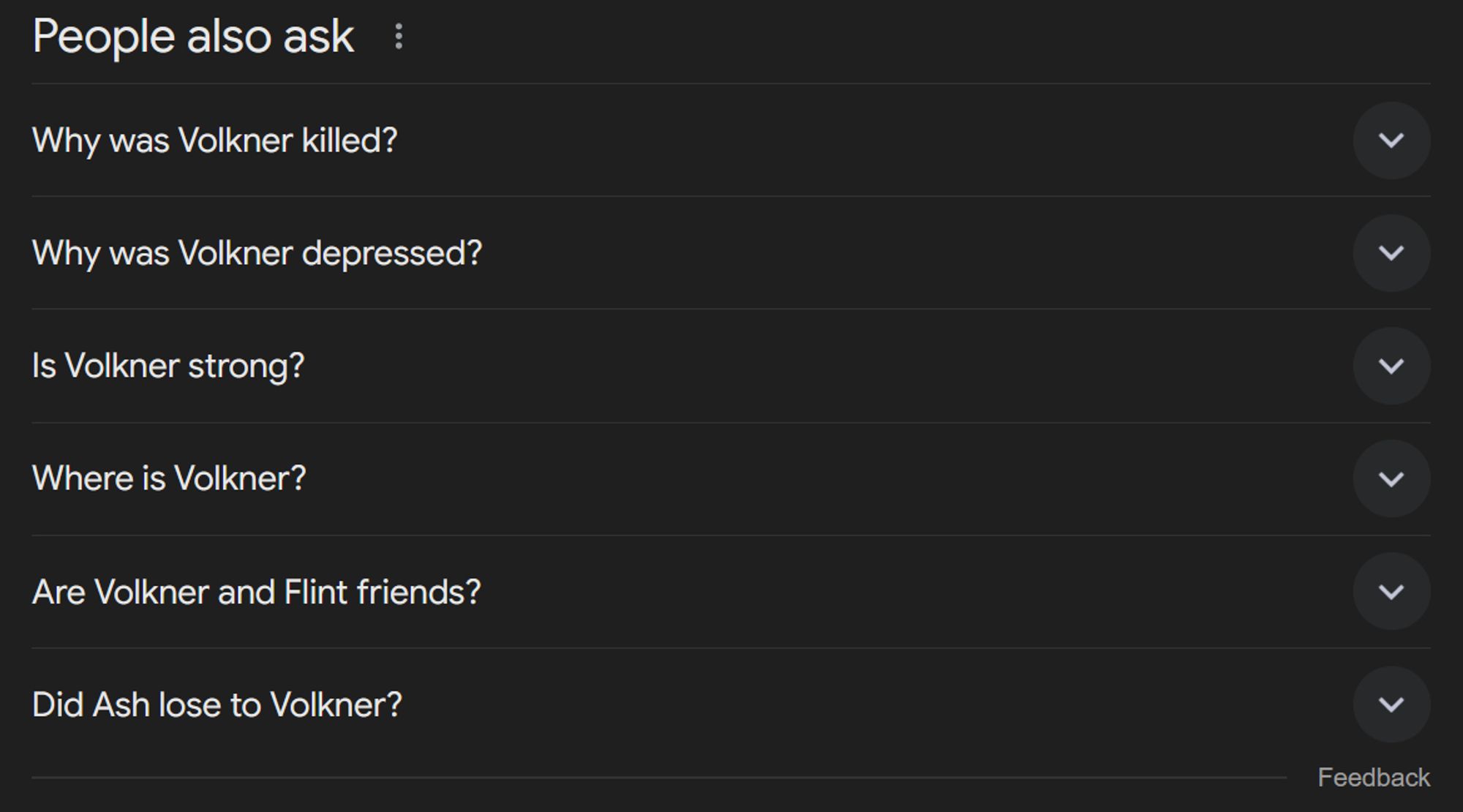 A set of questions given to me by Google that are related to my search. The questions, from top to bottom, are

"Why was Volkner killed?"
"Why was Volkner depressed?"
"Is Volkner strong?"
"Where is Volkner?"
"Are Volkner and Flint friends?"
And "Did Ash lose to Volkner?"