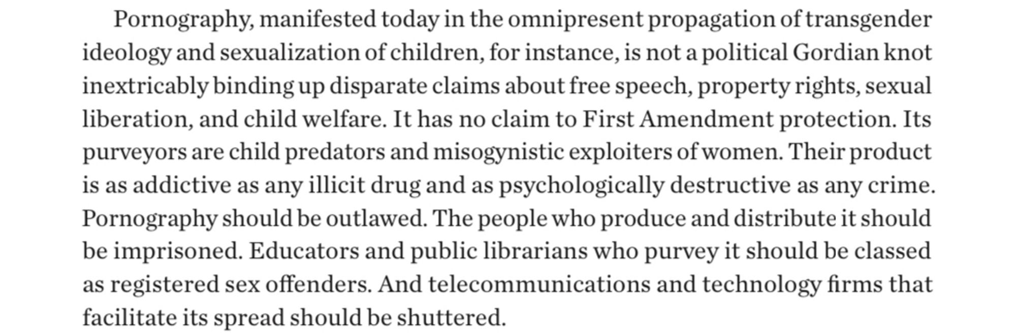 The image shows a screenshot with the following text: "Pornography, manifested today in the omnipresent propagation of transgender ideology and sexualization of children, for instance, is not a political Gordian knot inextricably binding up disparate claims about free speech, property rights, sexual liberation, and child welfare. It has no claim to first amendment protection. Its purveyors, are child predators and misogynistic exploiters of women. Their product is as addictive as any illicit drug and as psychologically destructive as any crime. Pornography should be outlawed. The people who produce and distribute it should be imprisoned. Educators and public librarians who purvey it should be classed as registered sex offenders. And telecommunications and technology firms who facilitated spread should be shuttered."