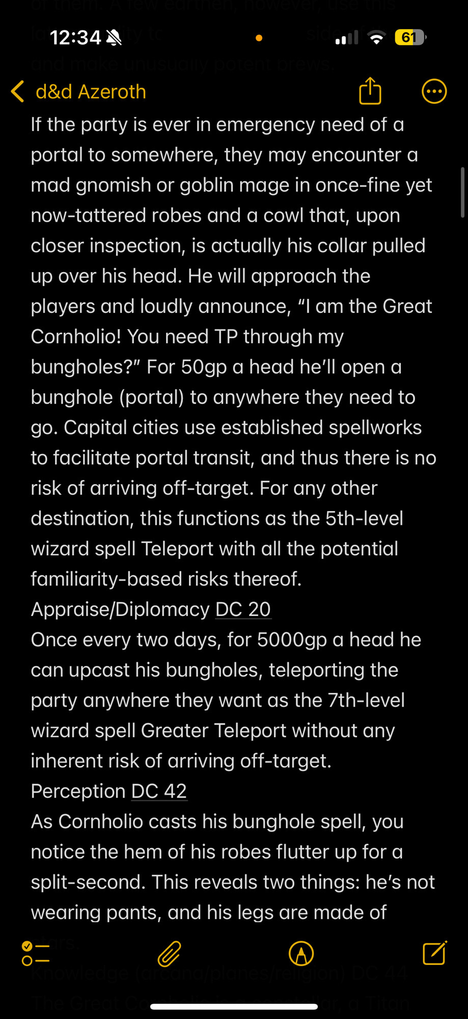 "If the party is ever in emergency need of a portal to somewhere, they may encounter a mad gnomish or goblin mage in once-fine yet now-tattered robes and a cowl that, upon closer inspection, is actually his collar pulled up over his head. He will approach the players and loudly announce, “I am the Great Cornholio! You need TP through my bungholes?” For 50gp a head he’ll open a bunghole (portal) to anywhere they need to go. Capital cities use established spellworks to facilitate portal transit, and thus there is no risk of arriving off-target. For any other destination, this functions as the 5th-level wizard spell Teleport with all the potential familiarity-based risks thereof.
Appraise/Diplomacy DC 20
Once every two days, for 5000gp a head he can upcast his bungholes, teleporting the party anywhere they want as the 7th-level wizard spell Greater Teleport without any inherent risk of arriving off-target.
Perception DC 42
As Cornholio casts his bunghole spell, you notice the hem of his robes flutter up for a split-second. This reveals two things: he’s not wearing pants, and his legs are made of stars."

TL;DR i started with a Beavis & Butthead joke-named mad mage who ports PCs to places they need to go, & then i made him secretly an amnesiac constellar