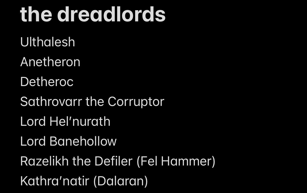 the dreadlord antagonists of my d&d campaign/hypothetical WoW expansion There Will Be Dread

1: Ulthalesh, the First Dreadlord (last rebellious demon of Mardum to be bound by Sargeras within felsteel scythe later known as the affliction lock artifact weapon The Deadwind Harvester)
2: Anetheron (Archimonde's butt buddy from Hyjal/Hellfire Citadel)
3: Detheroc (the fat one from the Scourge/Lich King experiment; can you believe he's the only one left alive of those three? talk about a N'Zoth situation lmao)
4: Sathrovarr the Corruptor (best known for making us beat up Kalecgos before he was Aspect of the Blues)
5: Lord Hel'nurath (keeper of Xorothian dreadsteeds, obviously very important to Ulthalesh's plans)
6: Lord Banehollow (Hel'nurath's most ardent rival, best known for being quest boss that gets you a cosmetic Fel Soulstone glyph in Darkmoon Faire/Blasted Lands)
7: Razelikh the Defiler (AKA Rakh'likh, currently bound inside body of demon hunter Loramus Thalipedes whom is in turn bound aboard Illidari flagship The Fel Hammer)
8: Kathra'natir (best known for being one of few characters to survive Med'an retcons, currently bound within Nightborne Soulstone atop Dalaran's Violet Citadel where he doubles as power source, like that'll go well lmao)