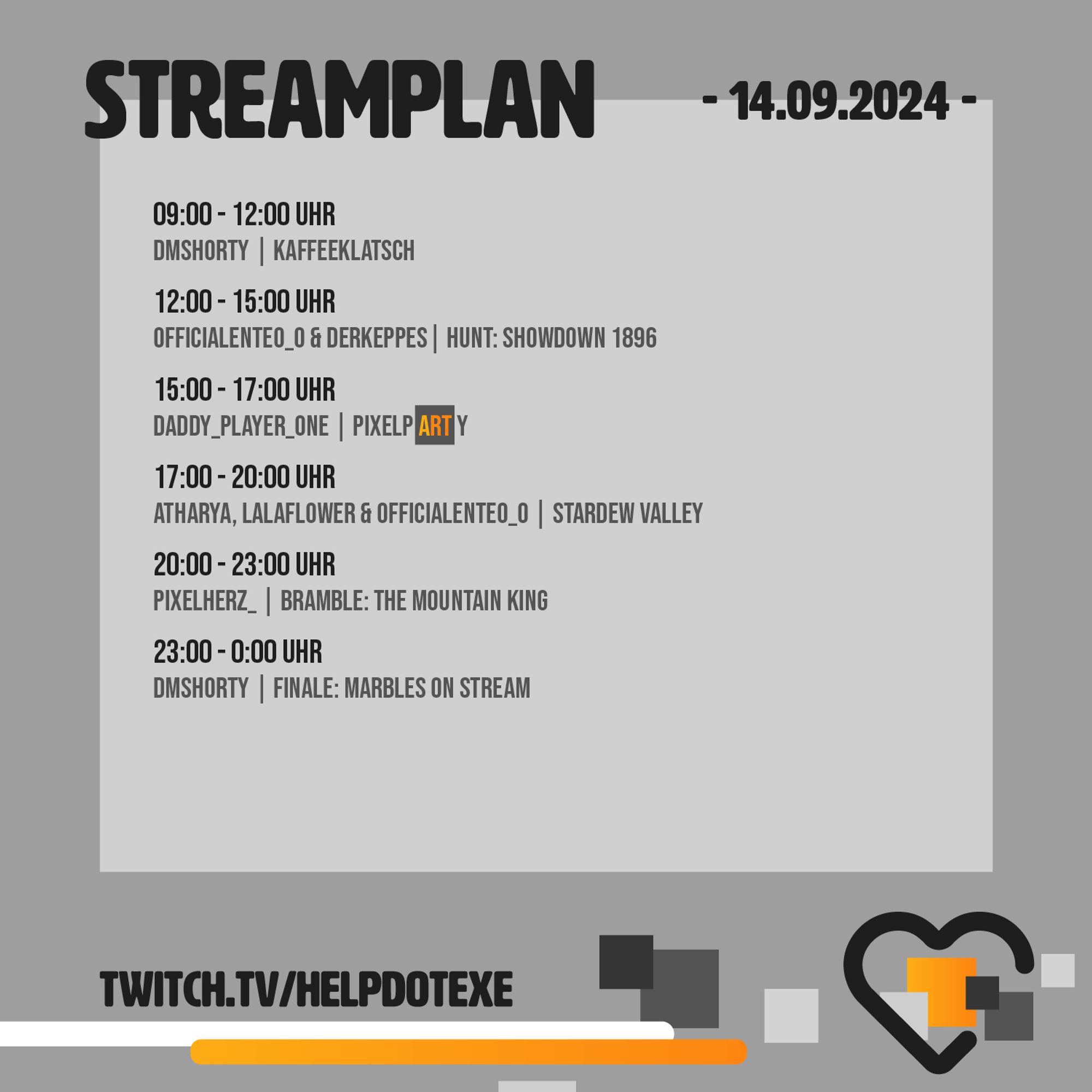 Streamplan Samstag, 14.09.2024

09:00 - 12:00 Uhr 
DMShorty | Kaffeeklatsch
12:00 - 15:00 Uhr 
OfficialEnteO_o & DerKeppes| Hunt: Showdown 1896
15:00 - 17:00 Uhr 
Daddy_PLayer_one | Pixelparty
17:00 - 20:00 Uhr 
Atharya, Lalaflower & OfficialEnteO_O | Stardew Valley
20:00 - 23:00 Uhr 
Pixelherz_ | Bramble: The Mountain King
23:00 - 0:00 Uhr 
DMShorty | Finale: Marbles on Stream