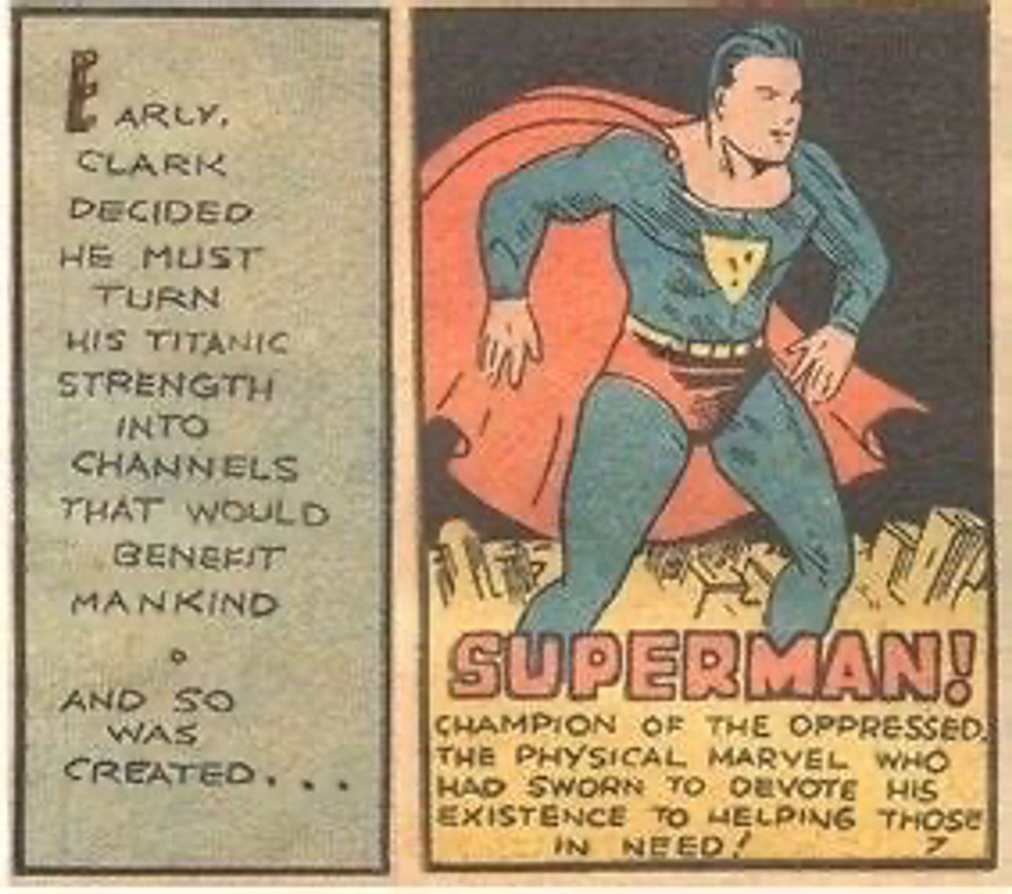 Two panels from an early Superman comic. The first panel says “Early, Clark decided he must then his titanic strength into channels that would benefit mankind • And so was created…” (Continuing into the second panel) “Superman! Champion of the oppressed. The physical marvel who had sworn to devote his existence to helping those in need!” Superman stands posed above the text in the second panel.